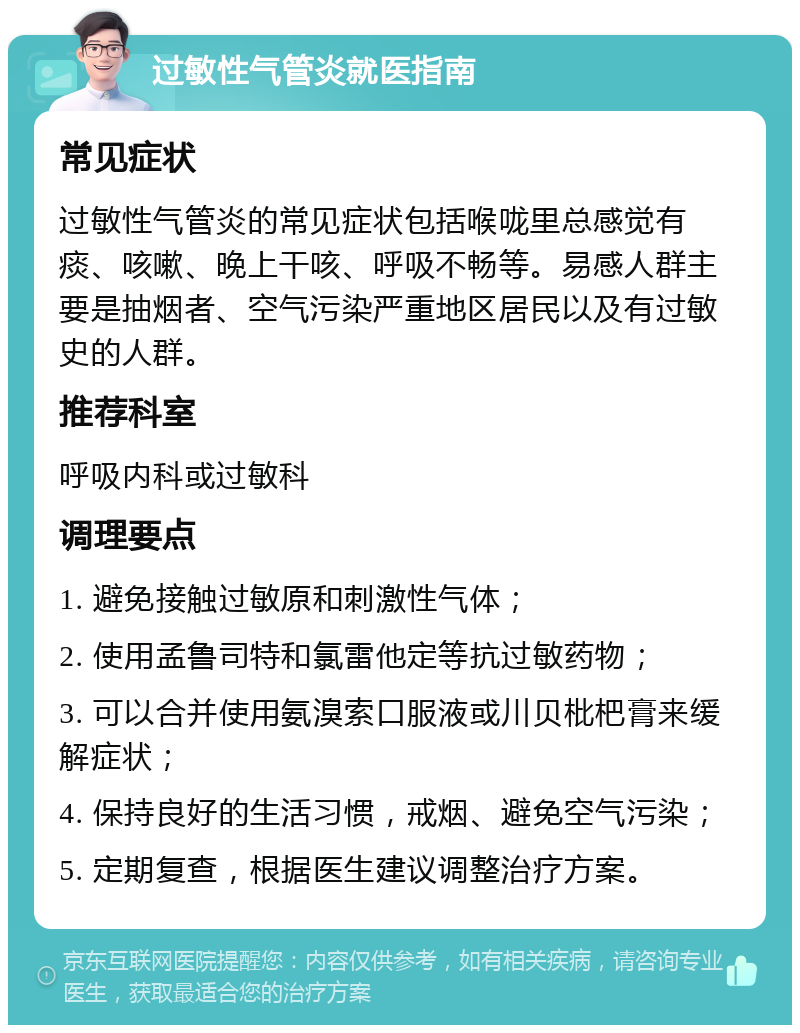 过敏性气管炎就医指南 常见症状 过敏性气管炎的常见症状包括喉咙里总感觉有痰、咳嗽、晚上干咳、呼吸不畅等。易感人群主要是抽烟者、空气污染严重地区居民以及有过敏史的人群。 推荐科室 呼吸内科或过敏科 调理要点 1. 避免接触过敏原和刺激性气体； 2. 使用孟鲁司特和氯雷他定等抗过敏药物； 3. 可以合并使用氨溴索口服液或川贝枇杷膏来缓解症状； 4. 保持良好的生活习惯，戒烟、避免空气污染； 5. 定期复查，根据医生建议调整治疗方案。