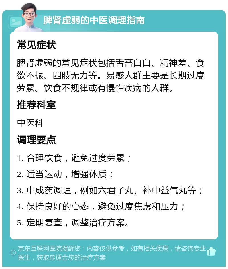 脾肾虚弱的中医调理指南 常见症状 脾肾虚弱的常见症状包括舌苔白白、精神差、食欲不振、四肢无力等。易感人群主要是长期过度劳累、饮食不规律或有慢性疾病的人群。 推荐科室 中医科 调理要点 1. 合理饮食，避免过度劳累； 2. 适当运动，增强体质； 3. 中成药调理，例如六君子丸、补中益气丸等； 4. 保持良好的心态，避免过度焦虑和压力； 5. 定期复查，调整治疗方案。