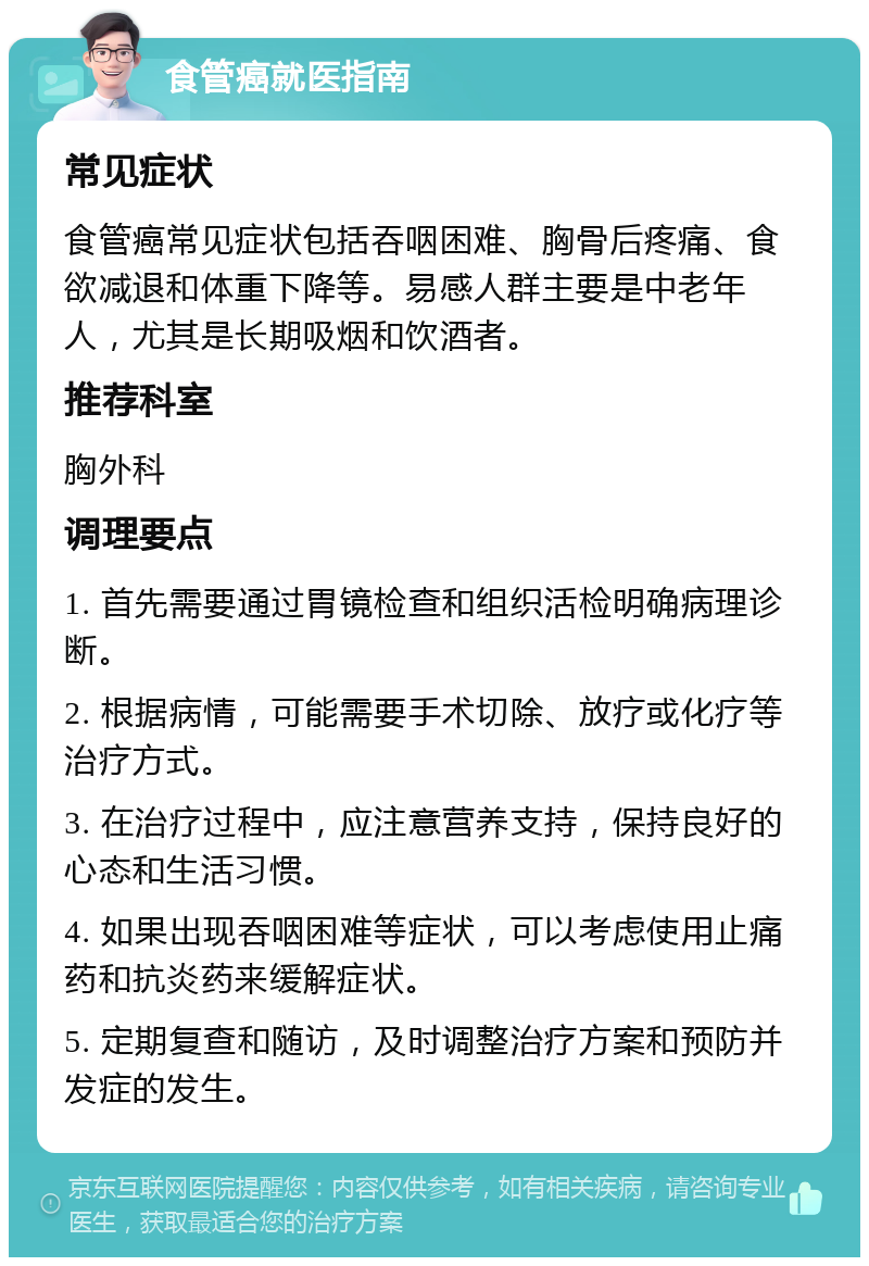 食管癌就医指南 常见症状 食管癌常见症状包括吞咽困难、胸骨后疼痛、食欲减退和体重下降等。易感人群主要是中老年人，尤其是长期吸烟和饮酒者。 推荐科室 胸外科 调理要点 1. 首先需要通过胃镜检查和组织活检明确病理诊断。 2. 根据病情，可能需要手术切除、放疗或化疗等治疗方式。 3. 在治疗过程中，应注意营养支持，保持良好的心态和生活习惯。 4. 如果出现吞咽困难等症状，可以考虑使用止痛药和抗炎药来缓解症状。 5. 定期复查和随访，及时调整治疗方案和预防并发症的发生。