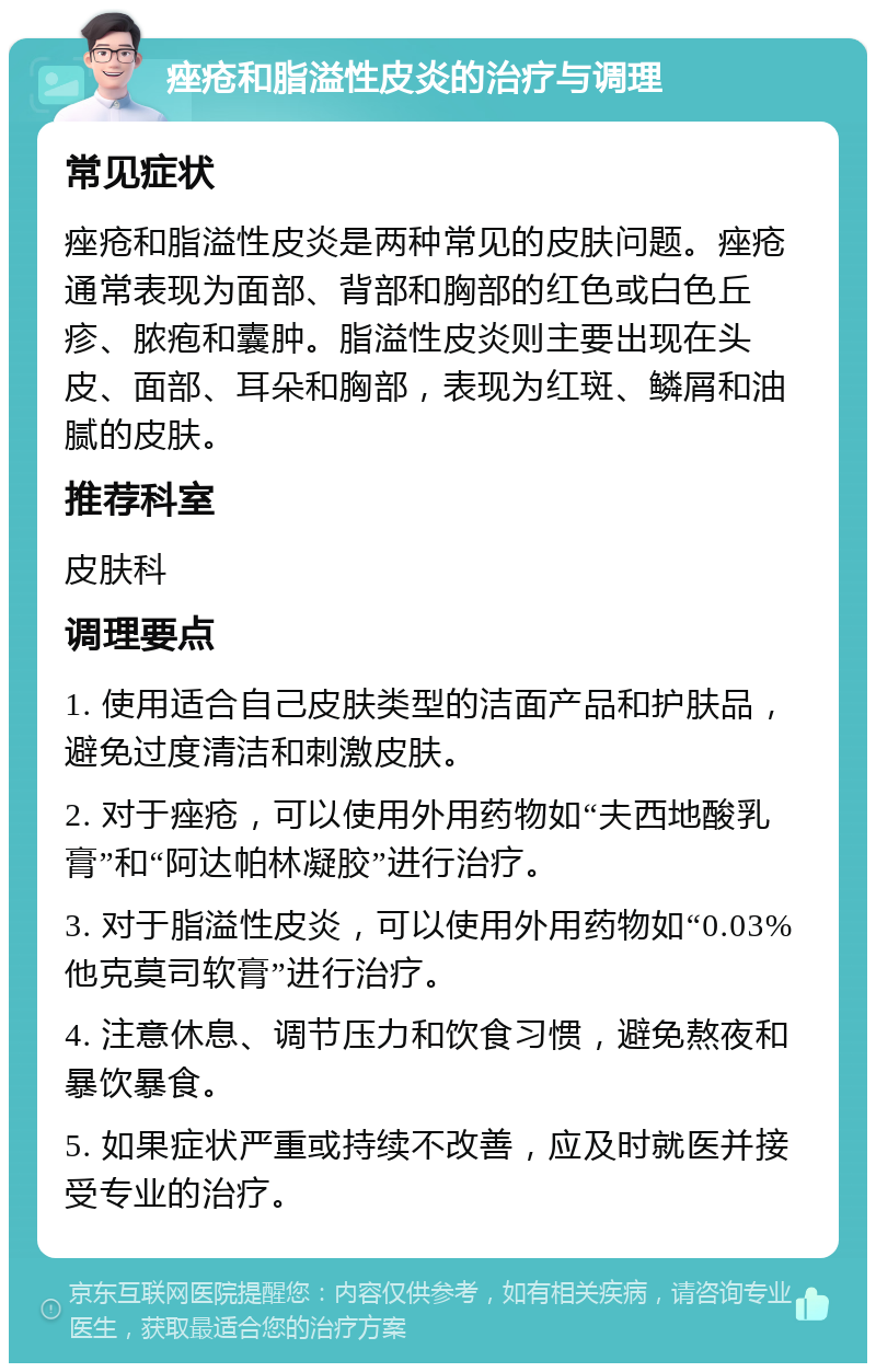 痤疮和脂溢性皮炎的治疗与调理 常见症状 痤疮和脂溢性皮炎是两种常见的皮肤问题。痤疮通常表现为面部、背部和胸部的红色或白色丘疹、脓疱和囊肿。脂溢性皮炎则主要出现在头皮、面部、耳朵和胸部，表现为红斑、鳞屑和油腻的皮肤。 推荐科室 皮肤科 调理要点 1. 使用适合自己皮肤类型的洁面产品和护肤品，避免过度清洁和刺激皮肤。 2. 对于痤疮，可以使用外用药物如“夫西地酸乳膏”和“阿达帕林凝胶”进行治疗。 3. 对于脂溢性皮炎，可以使用外用药物如“0.03%他克莫司软膏”进行治疗。 4. 注意休息、调节压力和饮食习惯，避免熬夜和暴饮暴食。 5. 如果症状严重或持续不改善，应及时就医并接受专业的治疗。