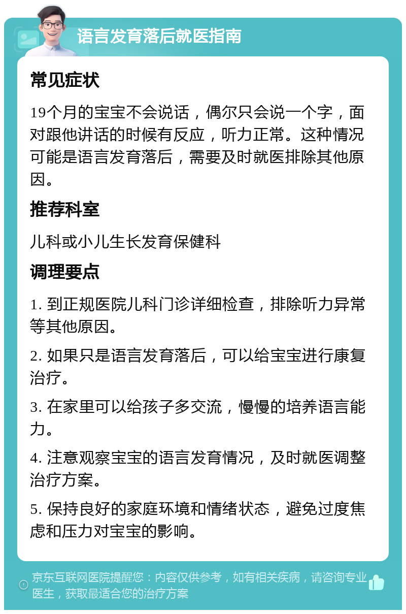 语言发育落后就医指南 常见症状 19个月的宝宝不会说话，偶尔只会说一个字，面对跟他讲话的时候有反应，听力正常。这种情况可能是语言发育落后，需要及时就医排除其他原因。 推荐科室 儿科或小儿生长发育保健科 调理要点 1. 到正规医院儿科门诊详细检查，排除听力异常等其他原因。 2. 如果只是语言发育落后，可以给宝宝进行康复治疗。 3. 在家里可以给孩子多交流，慢慢的培养语言能力。 4. 注意观察宝宝的语言发育情况，及时就医调整治疗方案。 5. 保持良好的家庭环境和情绪状态，避免过度焦虑和压力对宝宝的影响。