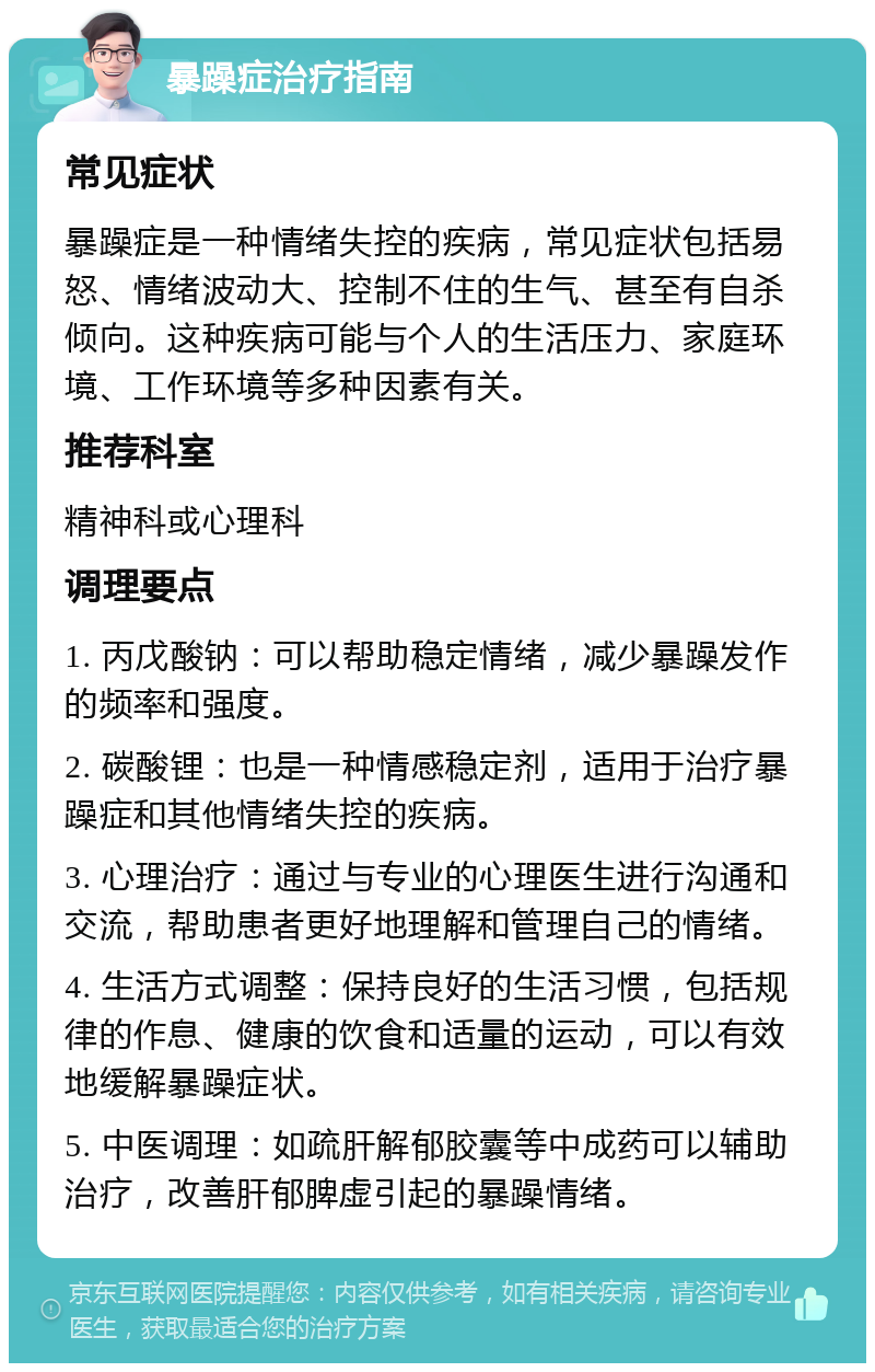 暴躁症治疗指南 常见症状 暴躁症是一种情绪失控的疾病，常见症状包括易怒、情绪波动大、控制不住的生气、甚至有自杀倾向。这种疾病可能与个人的生活压力、家庭环境、工作环境等多种因素有关。 推荐科室 精神科或心理科 调理要点 1. 丙戊酸钠：可以帮助稳定情绪，减少暴躁发作的频率和强度。 2. 碳酸锂：也是一种情感稳定剂，适用于治疗暴躁症和其他情绪失控的疾病。 3. 心理治疗：通过与专业的心理医生进行沟通和交流，帮助患者更好地理解和管理自己的情绪。 4. 生活方式调整：保持良好的生活习惯，包括规律的作息、健康的饮食和适量的运动，可以有效地缓解暴躁症状。 5. 中医调理：如疏肝解郁胶囊等中成药可以辅助治疗，改善肝郁脾虚引起的暴躁情绪。