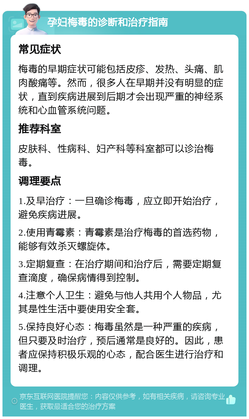 孕妇梅毒的诊断和治疗指南 常见症状 梅毒的早期症状可能包括皮疹、发热、头痛、肌肉酸痛等。然而，很多人在早期并没有明显的症状，直到疾病进展到后期才会出现严重的神经系统和心血管系统问题。 推荐科室 皮肤科、性病科、妇产科等科室都可以诊治梅毒。 调理要点 1.及早治疗：一旦确诊梅毒，应立即开始治疗，避免疾病进展。 2.使用青霉素：青霉素是治疗梅毒的首选药物，能够有效杀灭螺旋体。 3.定期复查：在治疗期间和治疗后，需要定期复查滴度，确保病情得到控制。 4.注意个人卫生：避免与他人共用个人物品，尤其是性生活中要使用安全套。 5.保持良好心态：梅毒虽然是一种严重的疾病，但只要及时治疗，预后通常是良好的。因此，患者应保持积极乐观的心态，配合医生进行治疗和调理。