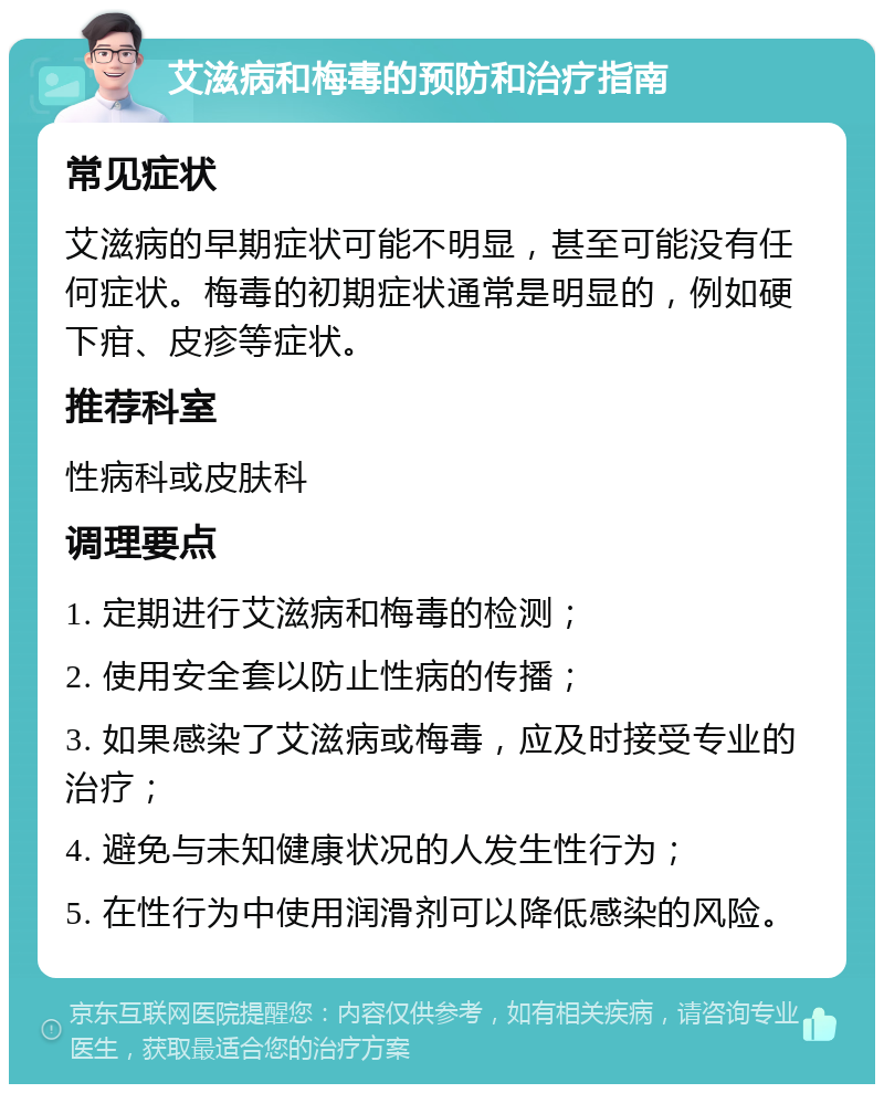 艾滋病和梅毒的预防和治疗指南 常见症状 艾滋病的早期症状可能不明显，甚至可能没有任何症状。梅毒的初期症状通常是明显的，例如硬下疳、皮疹等症状。 推荐科室 性病科或皮肤科 调理要点 1. 定期进行艾滋病和梅毒的检测； 2. 使用安全套以防止性病的传播； 3. 如果感染了艾滋病或梅毒，应及时接受专业的治疗； 4. 避免与未知健康状况的人发生性行为； 5. 在性行为中使用润滑剂可以降低感染的风险。