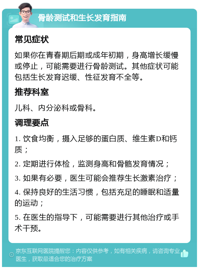 骨龄测试和生长发育指南 常见症状 如果你在青春期后期或成年初期，身高增长缓慢或停止，可能需要进行骨龄测试。其他症状可能包括生长发育迟缓、性征发育不全等。 推荐科室 儿科、内分泌科或骨科。 调理要点 1. 饮食均衡，摄入足够的蛋白质、维生素D和钙质； 2. 定期进行体检，监测身高和骨骼发育情况； 3. 如果有必要，医生可能会推荐生长激素治疗； 4. 保持良好的生活习惯，包括充足的睡眠和适量的运动； 5. 在医生的指导下，可能需要进行其他治疗或手术干预。