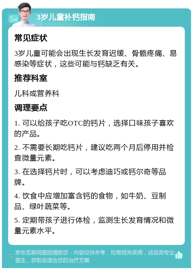 3岁儿童补钙指南 常见症状 3岁儿童可能会出现生长发育迟缓、骨骼疼痛、易感染等症状，这些可能与钙缺乏有关。 推荐科室 儿科或营养科 调理要点 1. 可以给孩子吃OTC的钙片，选择口味孩子喜欢的产品。 2. 不需要长期吃钙片，建议吃两个月后停用并检查微量元素。 3. 在选择钙片时，可以考虑迪巧或钙尔奇等品牌。 4. 饮食中应增加富含钙的食物，如牛奶、豆制品、绿叶蔬菜等。 5. 定期带孩子进行体检，监测生长发育情况和微量元素水平。