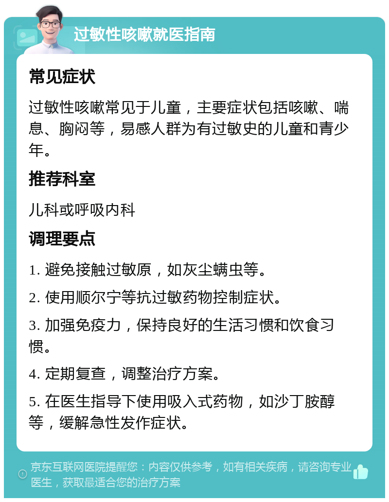 过敏性咳嗽就医指南 常见症状 过敏性咳嗽常见于儿童，主要症状包括咳嗽、喘息、胸闷等，易感人群为有过敏史的儿童和青少年。 推荐科室 儿科或呼吸内科 调理要点 1. 避免接触过敏原，如灰尘螨虫等。 2. 使用顺尔宁等抗过敏药物控制症状。 3. 加强免疫力，保持良好的生活习惯和饮食习惯。 4. 定期复查，调整治疗方案。 5. 在医生指导下使用吸入式药物，如沙丁胺醇等，缓解急性发作症状。