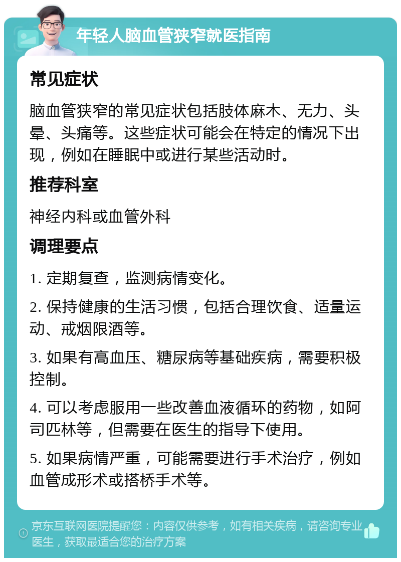 年轻人脑血管狭窄就医指南 常见症状 脑血管狭窄的常见症状包括肢体麻木、无力、头晕、头痛等。这些症状可能会在特定的情况下出现，例如在睡眠中或进行某些活动时。 推荐科室 神经内科或血管外科 调理要点 1. 定期复查，监测病情变化。 2. 保持健康的生活习惯，包括合理饮食、适量运动、戒烟限酒等。 3. 如果有高血压、糖尿病等基础疾病，需要积极控制。 4. 可以考虑服用一些改善血液循环的药物，如阿司匹林等，但需要在医生的指导下使用。 5. 如果病情严重，可能需要进行手术治疗，例如血管成形术或搭桥手术等。