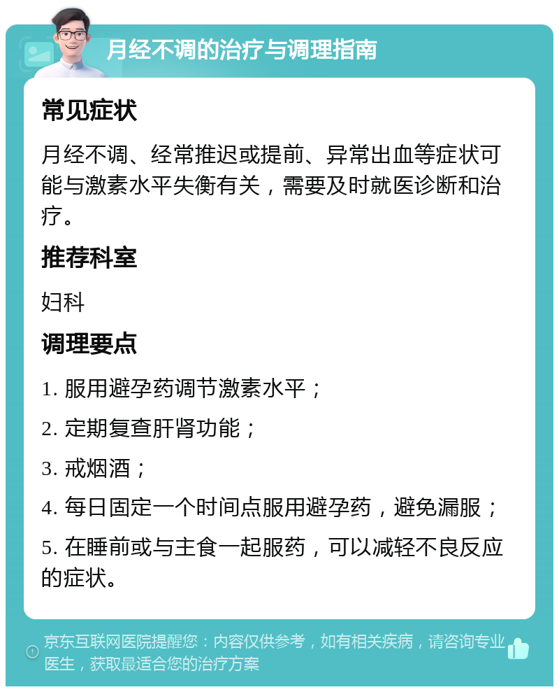 月经不调的治疗与调理指南 常见症状 月经不调、经常推迟或提前、异常出血等症状可能与激素水平失衡有关，需要及时就医诊断和治疗。 推荐科室 妇科 调理要点 1. 服用避孕药调节激素水平； 2. 定期复查肝肾功能； 3. 戒烟酒； 4. 每日固定一个时间点服用避孕药，避免漏服； 5. 在睡前或与主食一起服药，可以减轻不良反应的症状。