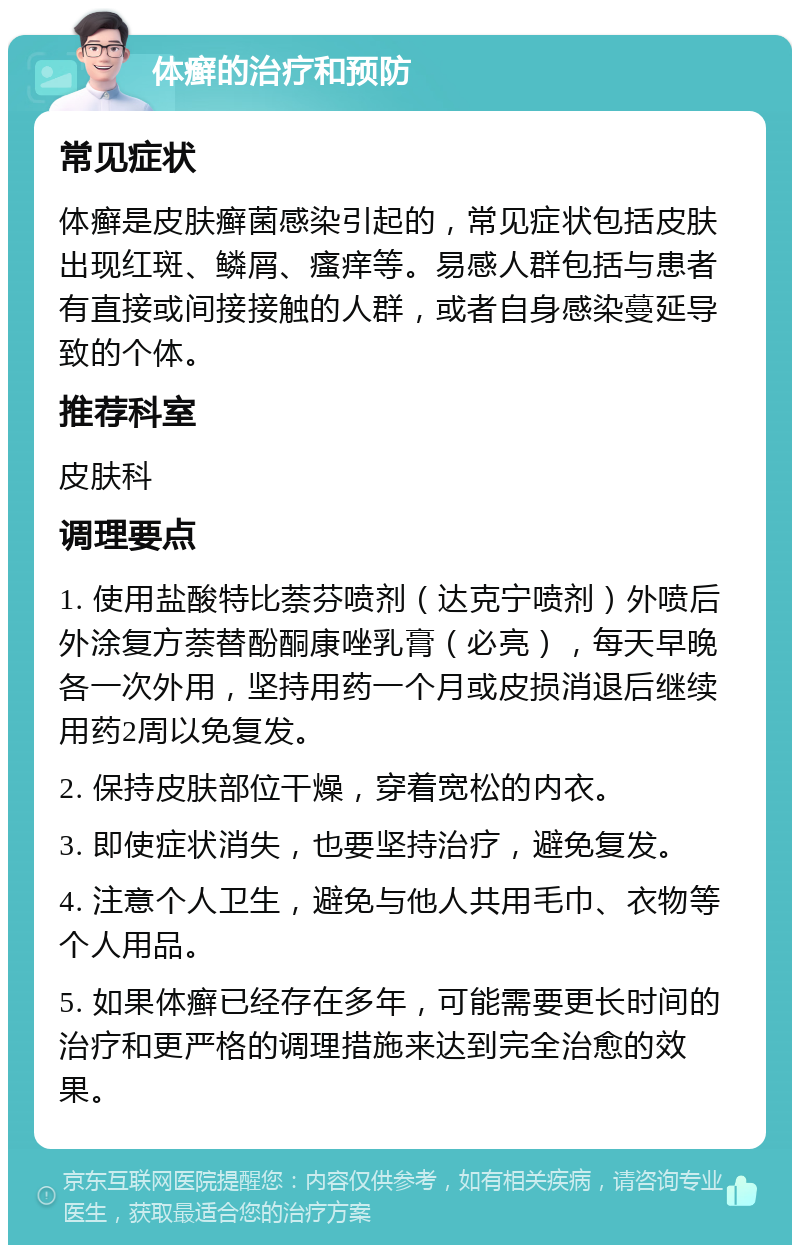 体癣的治疗和预防 常见症状 体癣是皮肤癣菌感染引起的，常见症状包括皮肤出现红斑、鳞屑、瘙痒等。易感人群包括与患者有直接或间接接触的人群，或者自身感染蔓延导致的个体。 推荐科室 皮肤科 调理要点 1. 使用盐酸特比萘芬喷剂（达克宁喷剂）外喷后外涂复方萘替酚酮康唑乳膏（必亮），每天早晚各一次外用，坚持用药一个月或皮损消退后继续用药2周以免复发。 2. 保持皮肤部位干燥，穿着宽松的内衣。 3. 即使症状消失，也要坚持治疗，避免复发。 4. 注意个人卫生，避免与他人共用毛巾、衣物等个人用品。 5. 如果体癣已经存在多年，可能需要更长时间的治疗和更严格的调理措施来达到完全治愈的效果。