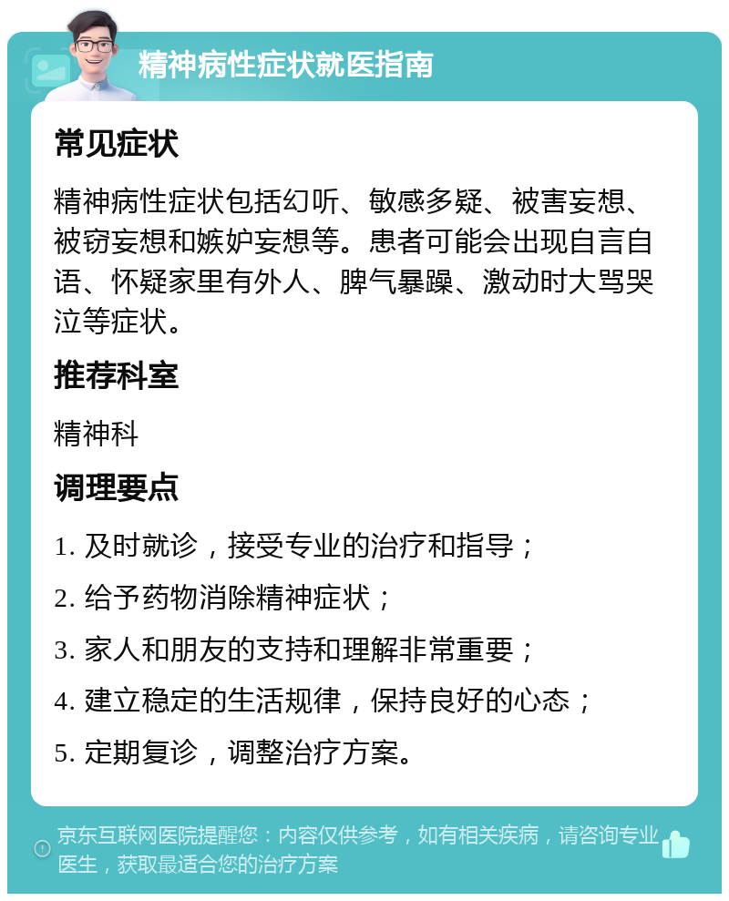 精神病性症状就医指南 常见症状 精神病性症状包括幻听、敏感多疑、被害妄想、被窃妄想和嫉妒妄想等。患者可能会出现自言自语、怀疑家里有外人、脾气暴躁、激动时大骂哭泣等症状。 推荐科室 精神科 调理要点 1. 及时就诊，接受专业的治疗和指导； 2. 给予药物消除精神症状； 3. 家人和朋友的支持和理解非常重要； 4. 建立稳定的生活规律，保持良好的心态； 5. 定期复诊，调整治疗方案。