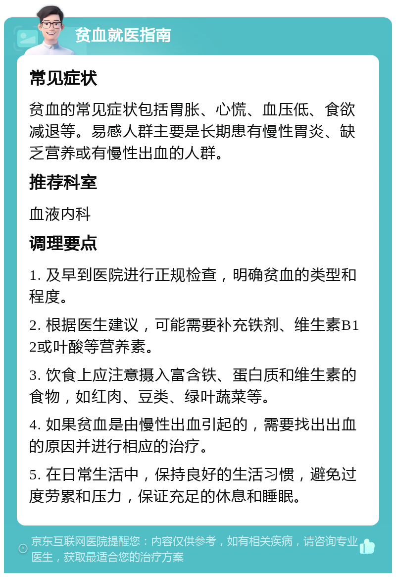 贫血就医指南 常见症状 贫血的常见症状包括胃胀、心慌、血压低、食欲减退等。易感人群主要是长期患有慢性胃炎、缺乏营养或有慢性出血的人群。 推荐科室 血液内科 调理要点 1. 及早到医院进行正规检查，明确贫血的类型和程度。 2. 根据医生建议，可能需要补充铁剂、维生素B12或叶酸等营养素。 3. 饮食上应注意摄入富含铁、蛋白质和维生素的食物，如红肉、豆类、绿叶蔬菜等。 4. 如果贫血是由慢性出血引起的，需要找出出血的原因并进行相应的治疗。 5. 在日常生活中，保持良好的生活习惯，避免过度劳累和压力，保证充足的休息和睡眠。