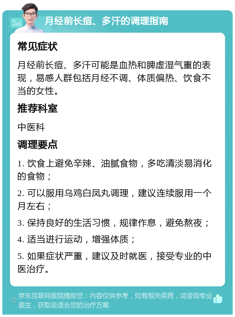 月经前长痘、多汗的调理指南 常见症状 月经前长痘、多汗可能是血热和脾虚湿气重的表现，易感人群包括月经不调、体质偏热、饮食不当的女性。 推荐科室 中医科 调理要点 1. 饮食上避免辛辣、油腻食物，多吃清淡易消化的食物； 2. 可以服用乌鸡白凤丸调理，建议连续服用一个月左右； 3. 保持良好的生活习惯，规律作息，避免熬夜； 4. 适当进行运动，增强体质； 5. 如果症状严重，建议及时就医，接受专业的中医治疗。