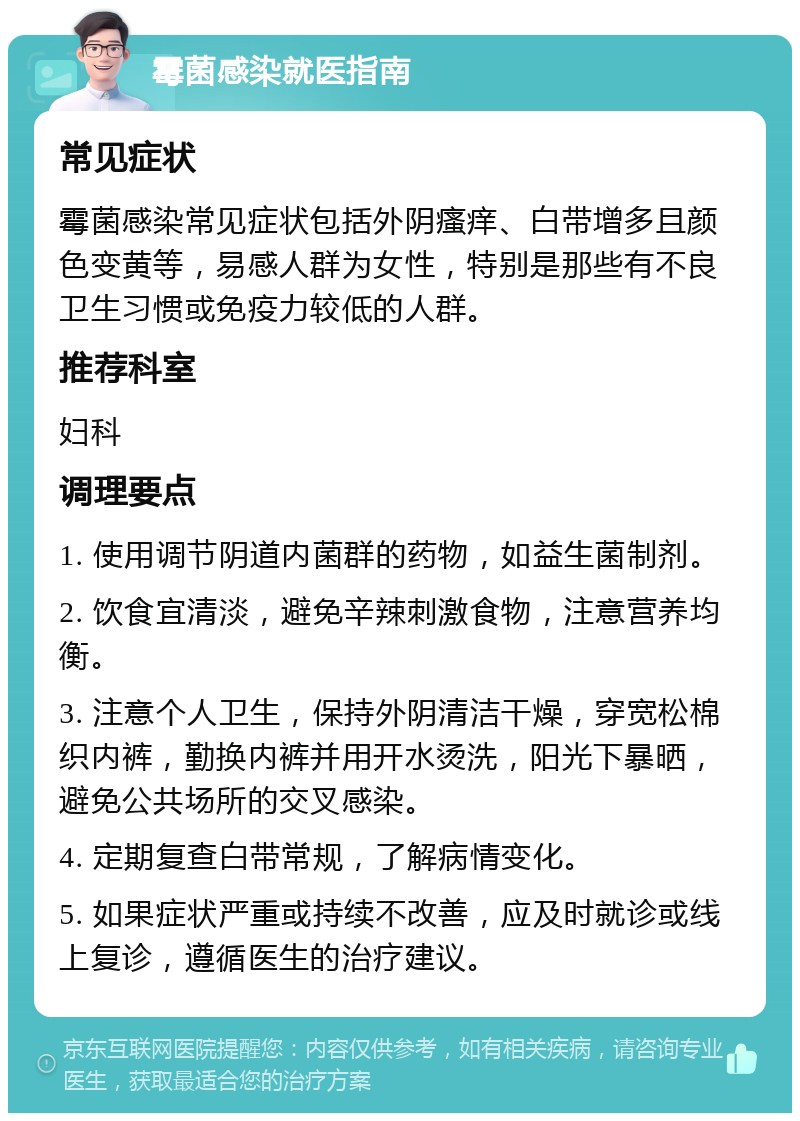 霉菌感染就医指南 常见症状 霉菌感染常见症状包括外阴瘙痒、白带增多且颜色变黄等，易感人群为女性，特别是那些有不良卫生习惯或免疫力较低的人群。 推荐科室 妇科 调理要点 1. 使用调节阴道内菌群的药物，如益生菌制剂。 2. 饮食宜清淡，避免辛辣刺激食物，注意营养均衡。 3. 注意个人卫生，保持外阴清洁干燥，穿宽松棉织内裤，勤换内裤并用开水烫洗，阳光下暴晒，避免公共场所的交叉感染。 4. 定期复查白带常规，了解病情变化。 5. 如果症状严重或持续不改善，应及时就诊或线上复诊，遵循医生的治疗建议。