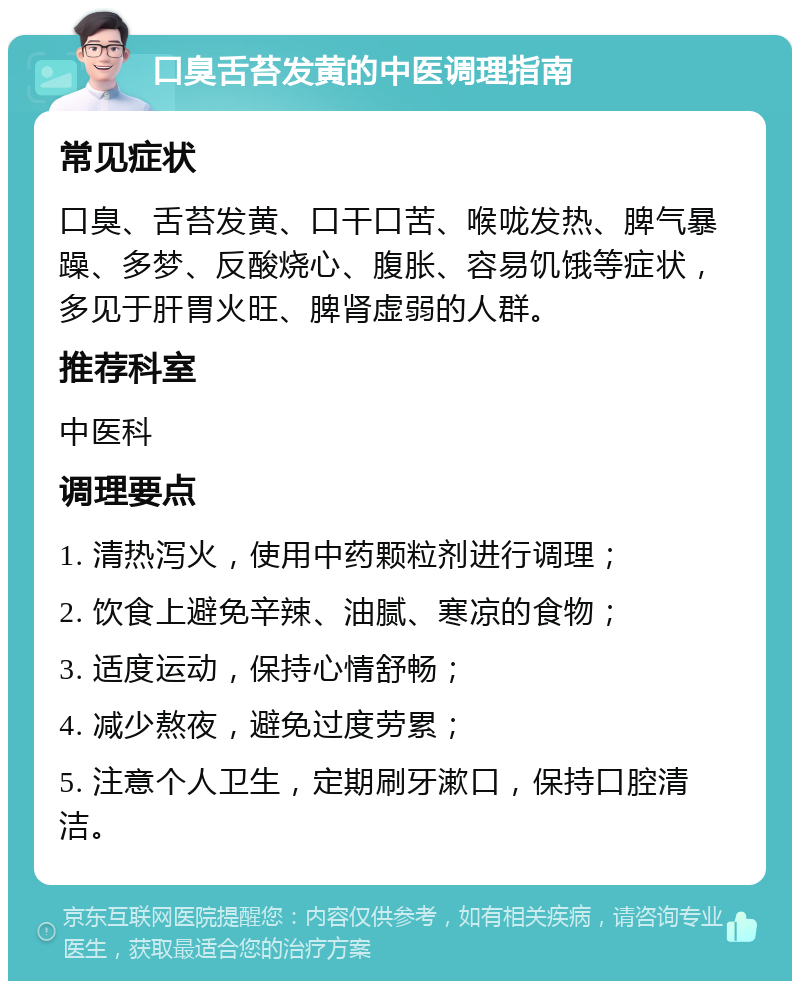 口臭舌苔发黄的中医调理指南 常见症状 口臭、舌苔发黄、口干口苦、喉咙发热、脾气暴躁、多梦、反酸烧心、腹胀、容易饥饿等症状，多见于肝胃火旺、脾肾虚弱的人群。 推荐科室 中医科 调理要点 1. 清热泻火，使用中药颗粒剂进行调理； 2. 饮食上避免辛辣、油腻、寒凉的食物； 3. 适度运动，保持心情舒畅； 4. 减少熬夜，避免过度劳累； 5. 注意个人卫生，定期刷牙漱口，保持口腔清洁。