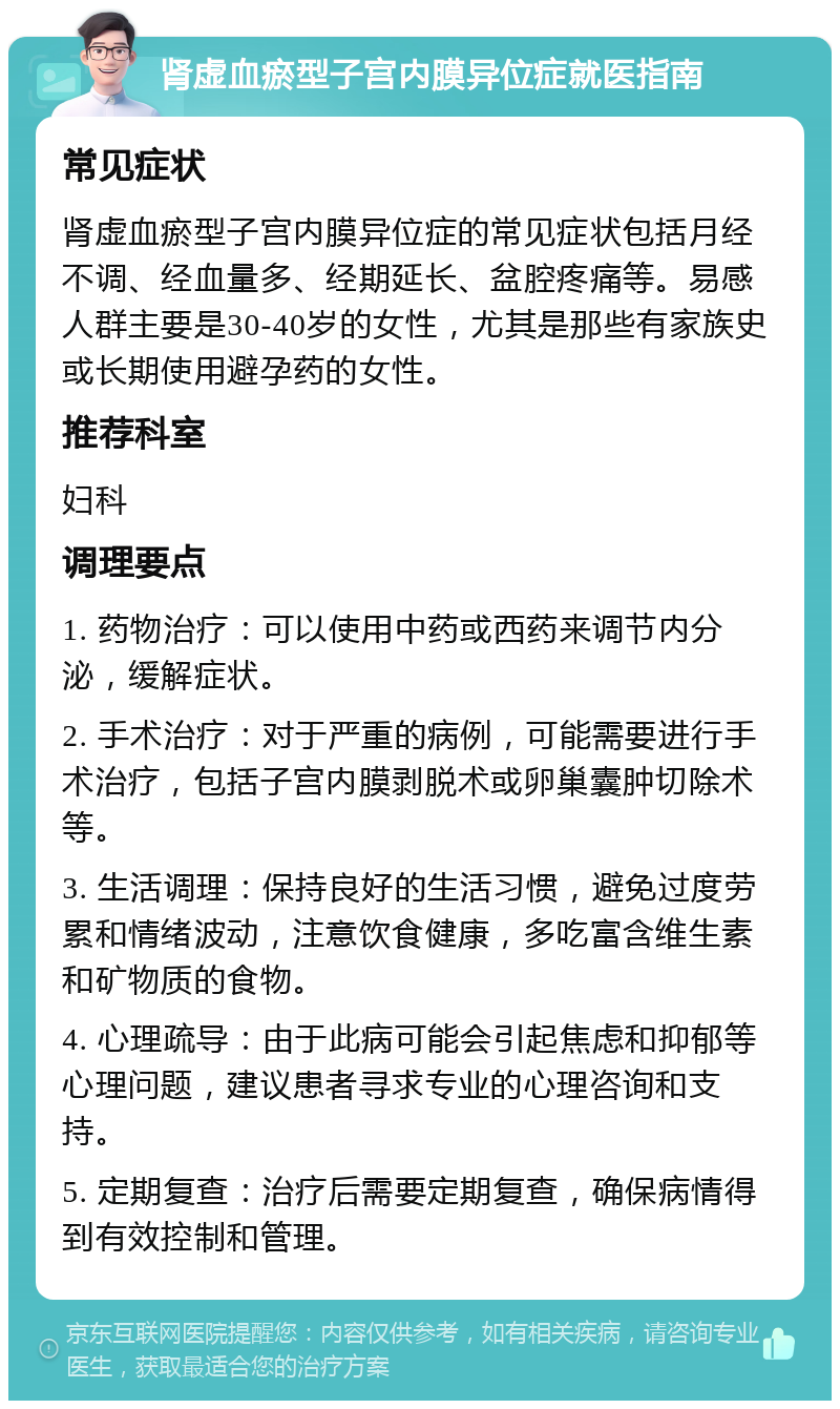 肾虚血瘀型子宫内膜异位症就医指南 常见症状 肾虚血瘀型子宫内膜异位症的常见症状包括月经不调、经血量多、经期延长、盆腔疼痛等。易感人群主要是30-40岁的女性，尤其是那些有家族史或长期使用避孕药的女性。 推荐科室 妇科 调理要点 1. 药物治疗：可以使用中药或西药来调节内分泌，缓解症状。 2. 手术治疗：对于严重的病例，可能需要进行手术治疗，包括子宫内膜剥脱术或卵巢囊肿切除术等。 3. 生活调理：保持良好的生活习惯，避免过度劳累和情绪波动，注意饮食健康，多吃富含维生素和矿物质的食物。 4. 心理疏导：由于此病可能会引起焦虑和抑郁等心理问题，建议患者寻求专业的心理咨询和支持。 5. 定期复查：治疗后需要定期复查，确保病情得到有效控制和管理。