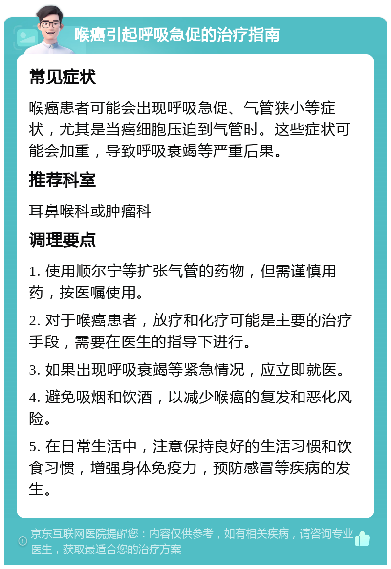 喉癌引起呼吸急促的治疗指南 常见症状 喉癌患者可能会出现呼吸急促、气管狭小等症状，尤其是当癌细胞压迫到气管时。这些症状可能会加重，导致呼吸衰竭等严重后果。 推荐科室 耳鼻喉科或肿瘤科 调理要点 1. 使用顺尔宁等扩张气管的药物，但需谨慎用药，按医嘱使用。 2. 对于喉癌患者，放疗和化疗可能是主要的治疗手段，需要在医生的指导下进行。 3. 如果出现呼吸衰竭等紧急情况，应立即就医。 4. 避免吸烟和饮酒，以减少喉癌的复发和恶化风险。 5. 在日常生活中，注意保持良好的生活习惯和饮食习惯，增强身体免疫力，预防感冒等疾病的发生。