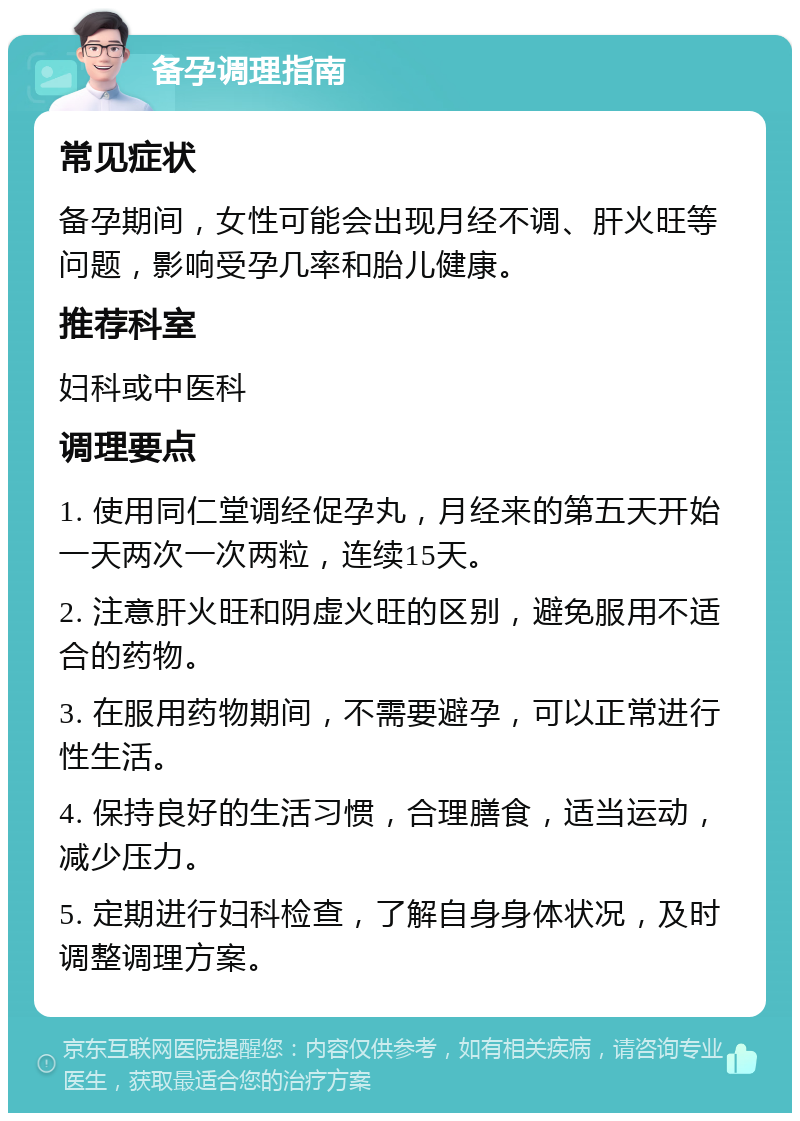 备孕调理指南 常见症状 备孕期间，女性可能会出现月经不调、肝火旺等问题，影响受孕几率和胎儿健康。 推荐科室 妇科或中医科 调理要点 1. 使用同仁堂调经促孕丸，月经来的第五天开始一天两次一次两粒，连续15天。 2. 注意肝火旺和阴虚火旺的区别，避免服用不适合的药物。 3. 在服用药物期间，不需要避孕，可以正常进行性生活。 4. 保持良好的生活习惯，合理膳食，适当运动，减少压力。 5. 定期进行妇科检查，了解自身身体状况，及时调整调理方案。