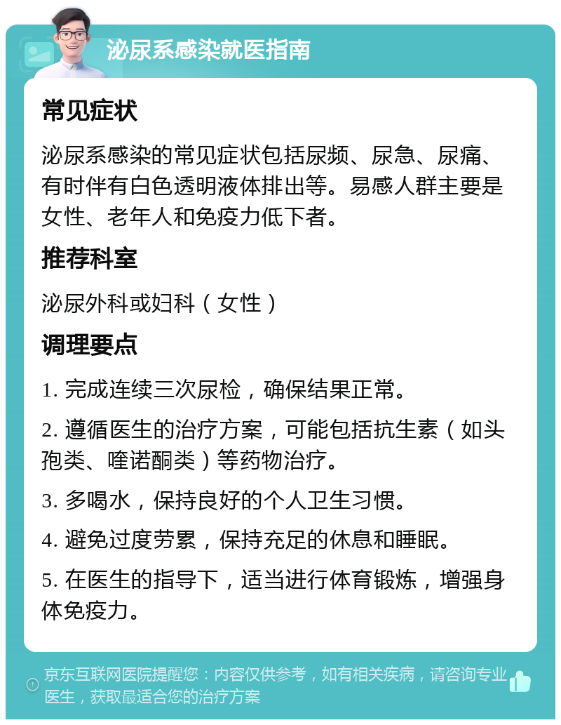 泌尿系感染就医指南 常见症状 泌尿系感染的常见症状包括尿频、尿急、尿痛、有时伴有白色透明液体排出等。易感人群主要是女性、老年人和免疫力低下者。 推荐科室 泌尿外科或妇科（女性） 调理要点 1. 完成连续三次尿检，确保结果正常。 2. 遵循医生的治疗方案，可能包括抗生素（如头孢类、喹诺酮类）等药物治疗。 3. 多喝水，保持良好的个人卫生习惯。 4. 避免过度劳累，保持充足的休息和睡眠。 5. 在医生的指导下，适当进行体育锻炼，增强身体免疫力。