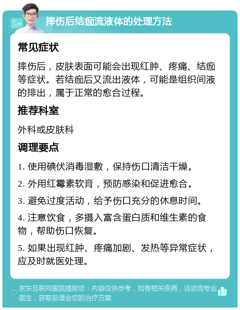 摔伤后结痂流液体的处理方法 常见症状 摔伤后，皮肤表面可能会出现红肿、疼痛、结痂等症状。若结痂后又流出液体，可能是组织间液的排出，属于正常的愈合过程。 推荐科室 外科或皮肤科 调理要点 1. 使用碘伏消毒湿敷，保持伤口清洁干燥。 2. 外用红霉素软膏，预防感染和促进愈合。 3. 避免过度活动，给予伤口充分的休息时间。 4. 注意饮食，多摄入富含蛋白质和维生素的食物，帮助伤口恢复。 5. 如果出现红肿、疼痛加剧、发热等异常症状，应及时就医处理。