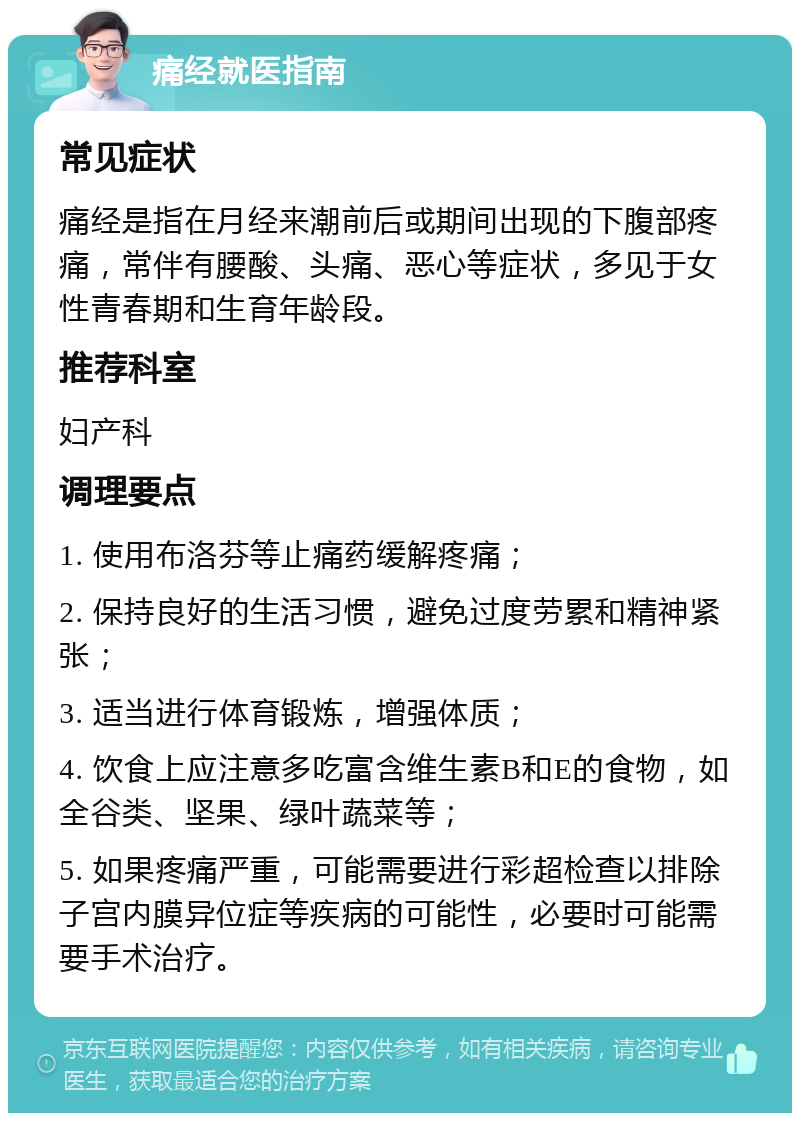 痛经就医指南 常见症状 痛经是指在月经来潮前后或期间出现的下腹部疼痛，常伴有腰酸、头痛、恶心等症状，多见于女性青春期和生育年龄段。 推荐科室 妇产科 调理要点 1. 使用布洛芬等止痛药缓解疼痛； 2. 保持良好的生活习惯，避免过度劳累和精神紧张； 3. 适当进行体育锻炼，增强体质； 4. 饮食上应注意多吃富含维生素B和E的食物，如全谷类、坚果、绿叶蔬菜等； 5. 如果疼痛严重，可能需要进行彩超检查以排除子宫内膜异位症等疾病的可能性，必要时可能需要手术治疗。