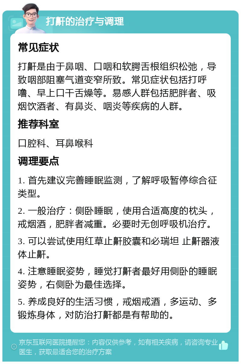 打鼾的治疗与调理 常见症状 打鼾是由于鼻咽、口咽和软腭舌根组织松弛，导致咽部阻塞气道变窄所致。常见症状包括打呼噜、早上口干舌燥等。易感人群包括肥胖者、吸烟饮酒者、有鼻炎、咽炎等疾病的人群。 推荐科室 口腔科、耳鼻喉科 调理要点 1. 首先建议完善睡眠监测，了解呼吸暂停综合征类型。 2. 一般治疗：侧卧睡眠，使用合适高度的枕头，戒烟酒，肥胖者减重。必要时无创呼吸机治疗。 3. 可以尝试使用红草止鼾胶囊和必瑞坦 止鼾器液体止鼾。 4. 注意睡眠姿势，睡觉打鼾者最好用侧卧的睡眠姿势，右侧卧为最佳选择。 5. 养成良好的生活习惯，戒烟戒酒，多运动、多锻炼身体，对防治打鼾都是有帮助的。