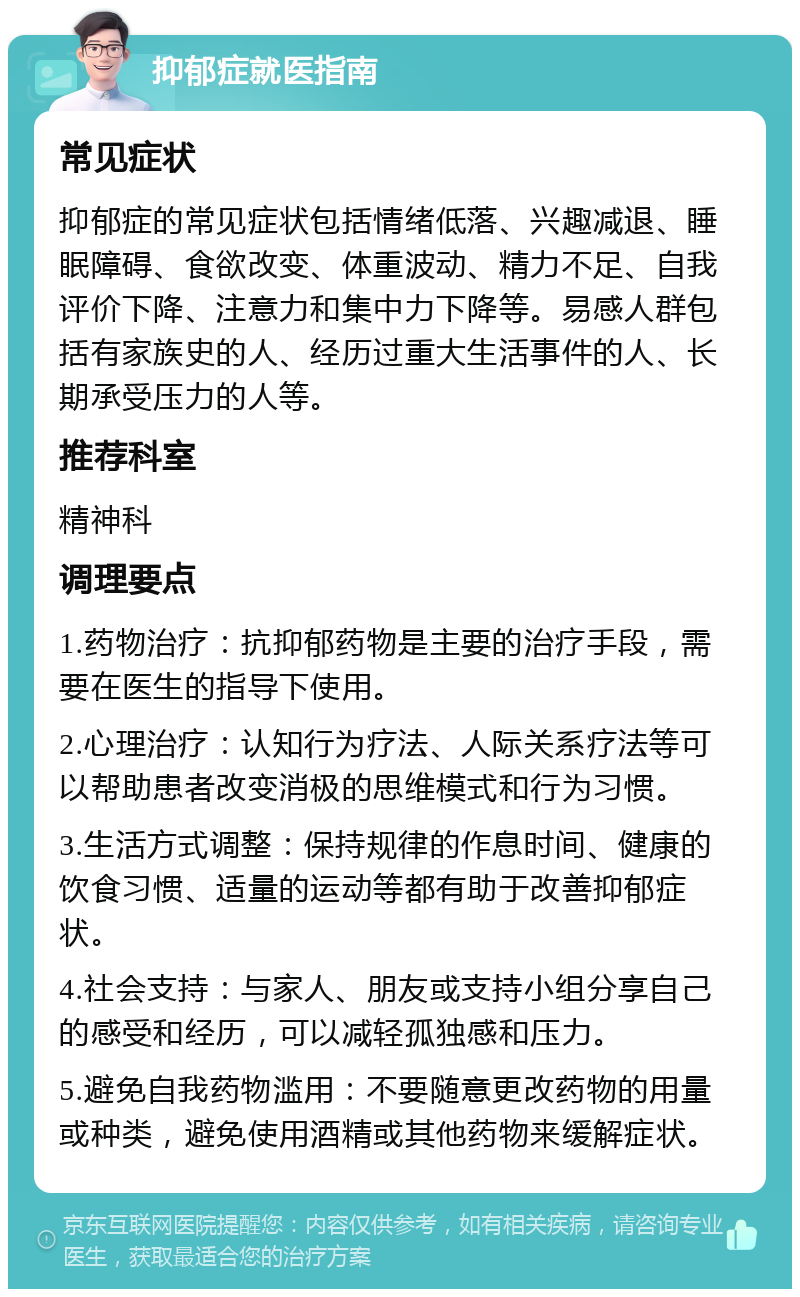 抑郁症就医指南 常见症状 抑郁症的常见症状包括情绪低落、兴趣减退、睡眠障碍、食欲改变、体重波动、精力不足、自我评价下降、注意力和集中力下降等。易感人群包括有家族史的人、经历过重大生活事件的人、长期承受压力的人等。 推荐科室 精神科 调理要点 1.药物治疗：抗抑郁药物是主要的治疗手段，需要在医生的指导下使用。 2.心理治疗：认知行为疗法、人际关系疗法等可以帮助患者改变消极的思维模式和行为习惯。 3.生活方式调整：保持规律的作息时间、健康的饮食习惯、适量的运动等都有助于改善抑郁症状。 4.社会支持：与家人、朋友或支持小组分享自己的感受和经历，可以减轻孤独感和压力。 5.避免自我药物滥用：不要随意更改药物的用量或种类，避免使用酒精或其他药物来缓解症状。