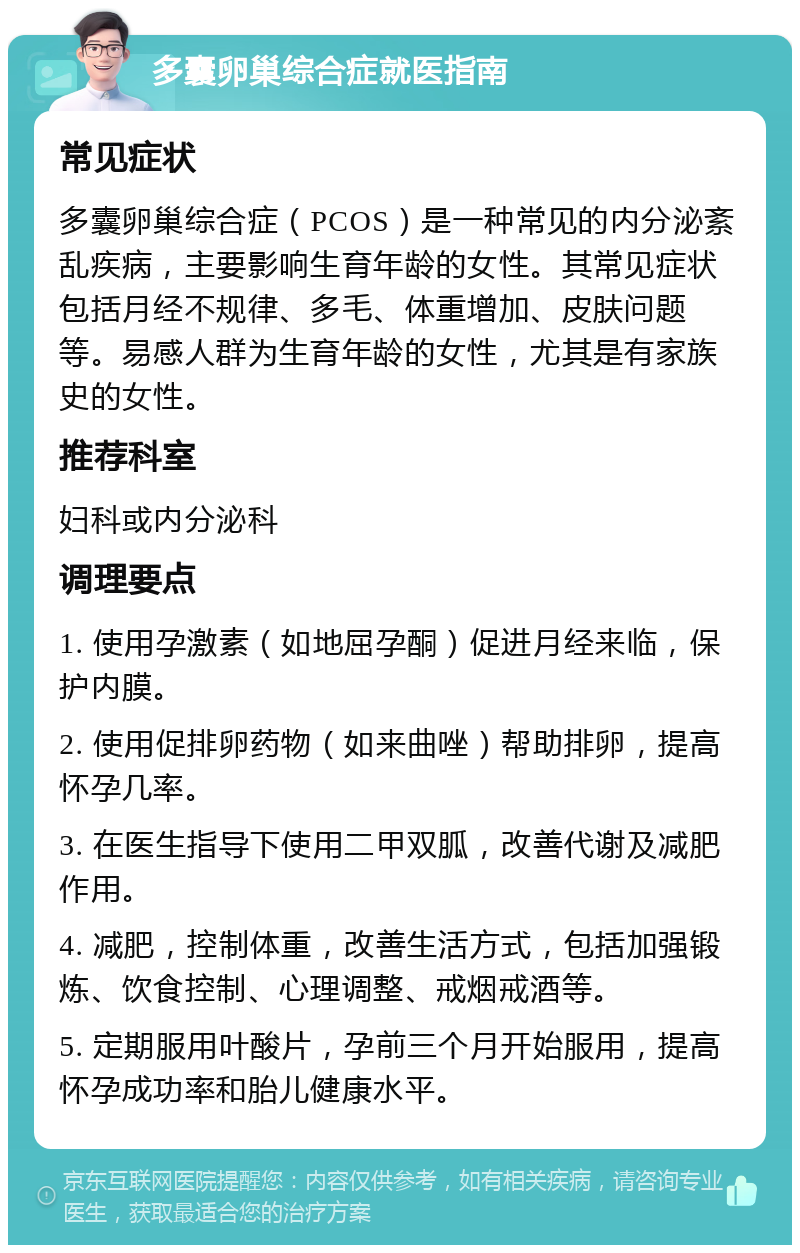 多囊卵巢综合症就医指南 常见症状 多囊卵巢综合症（PCOS）是一种常见的内分泌紊乱疾病，主要影响生育年龄的女性。其常见症状包括月经不规律、多毛、体重增加、皮肤问题等。易感人群为生育年龄的女性，尤其是有家族史的女性。 推荐科室 妇科或内分泌科 调理要点 1. 使用孕激素（如地屈孕酮）促进月经来临，保护内膜。 2. 使用促排卵药物（如来曲唑）帮助排卵，提高怀孕几率。 3. 在医生指导下使用二甲双胍，改善代谢及减肥作用。 4. 减肥，控制体重，改善生活方式，包括加强锻炼、饮食控制、心理调整、戒烟戒酒等。 5. 定期服用叶酸片，孕前三个月开始服用，提高怀孕成功率和胎儿健康水平。