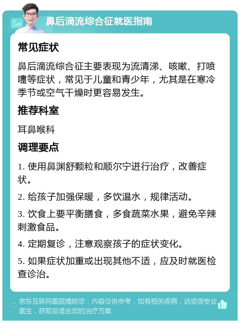 鼻后滴流综合征就医指南 常见症状 鼻后滴流综合征主要表现为流清涕、咳嗽、打喷嚏等症状，常见于儿童和青少年，尤其是在寒冷季节或空气干燥时更容易发生。 推荐科室 耳鼻喉科 调理要点 1. 使用鼻渊舒颗粒和顺尔宁进行治疗，改善症状。 2. 给孩子加强保暖，多饮温水，规律活动。 3. 饮食上要平衡膳食，多食蔬菜水果，避免辛辣刺激食品。 4. 定期复诊，注意观察孩子的症状变化。 5. 如果症状加重或出现其他不适，应及时就医检查诊治。