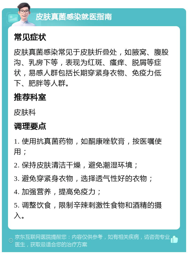 皮肤真菌感染就医指南 常见症状 皮肤真菌感染常见于皮肤折叠处，如腋窝、腹股沟、乳房下等，表现为红斑、瘙痒、脱屑等症状，易感人群包括长期穿紧身衣物、免疫力低下、肥胖等人群。 推荐科室 皮肤科 调理要点 1. 使用抗真菌药物，如酮康唑软膏，按医嘱使用； 2. 保持皮肤清洁干燥，避免潮湿环境； 3. 避免穿紧身衣物，选择透气性好的衣物； 4. 加强营养，提高免疫力； 5. 调整饮食，限制辛辣刺激性食物和酒精的摄入。