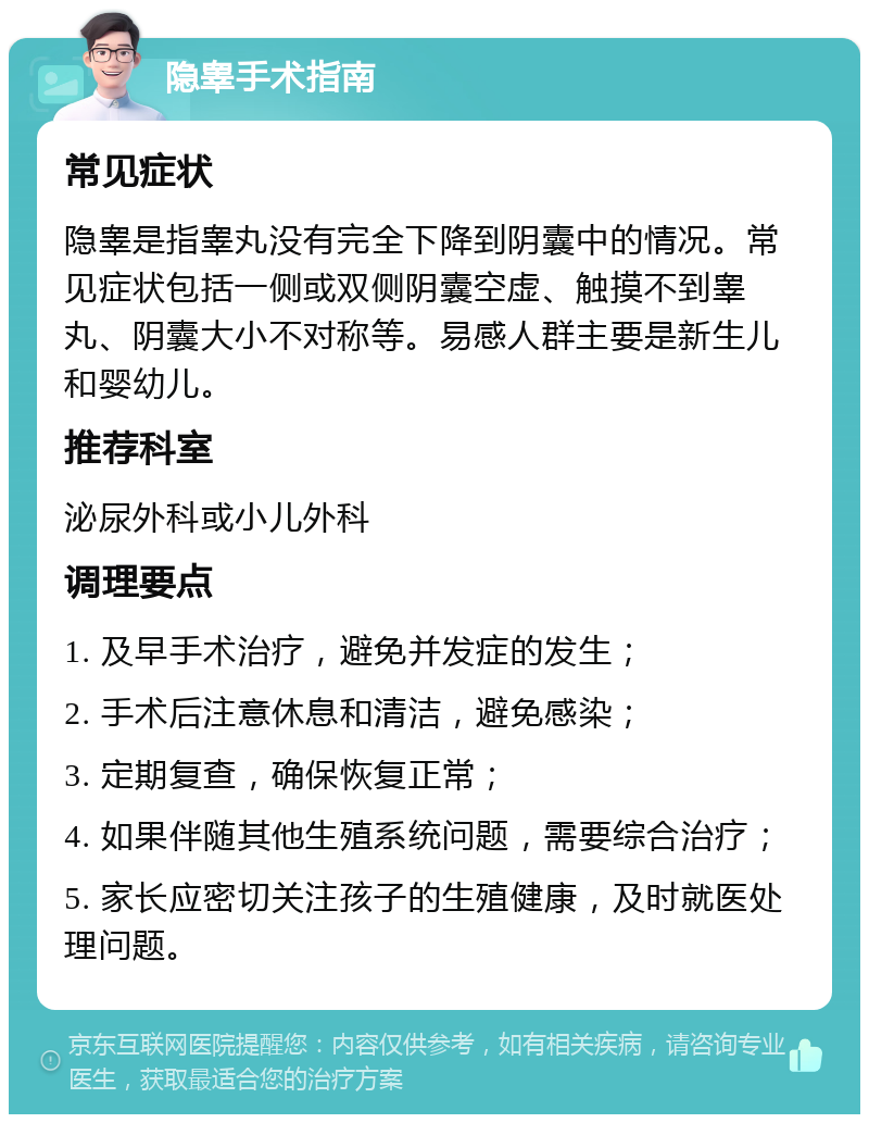 隐睾手术指南 常见症状 隐睾是指睾丸没有完全下降到阴囊中的情况。常见症状包括一侧或双侧阴囊空虚、触摸不到睾丸、阴囊大小不对称等。易感人群主要是新生儿和婴幼儿。 推荐科室 泌尿外科或小儿外科 调理要点 1. 及早手术治疗，避免并发症的发生； 2. 手术后注意休息和清洁，避免感染； 3. 定期复查，确保恢复正常； 4. 如果伴随其他生殖系统问题，需要综合治疗； 5. 家长应密切关注孩子的生殖健康，及时就医处理问题。