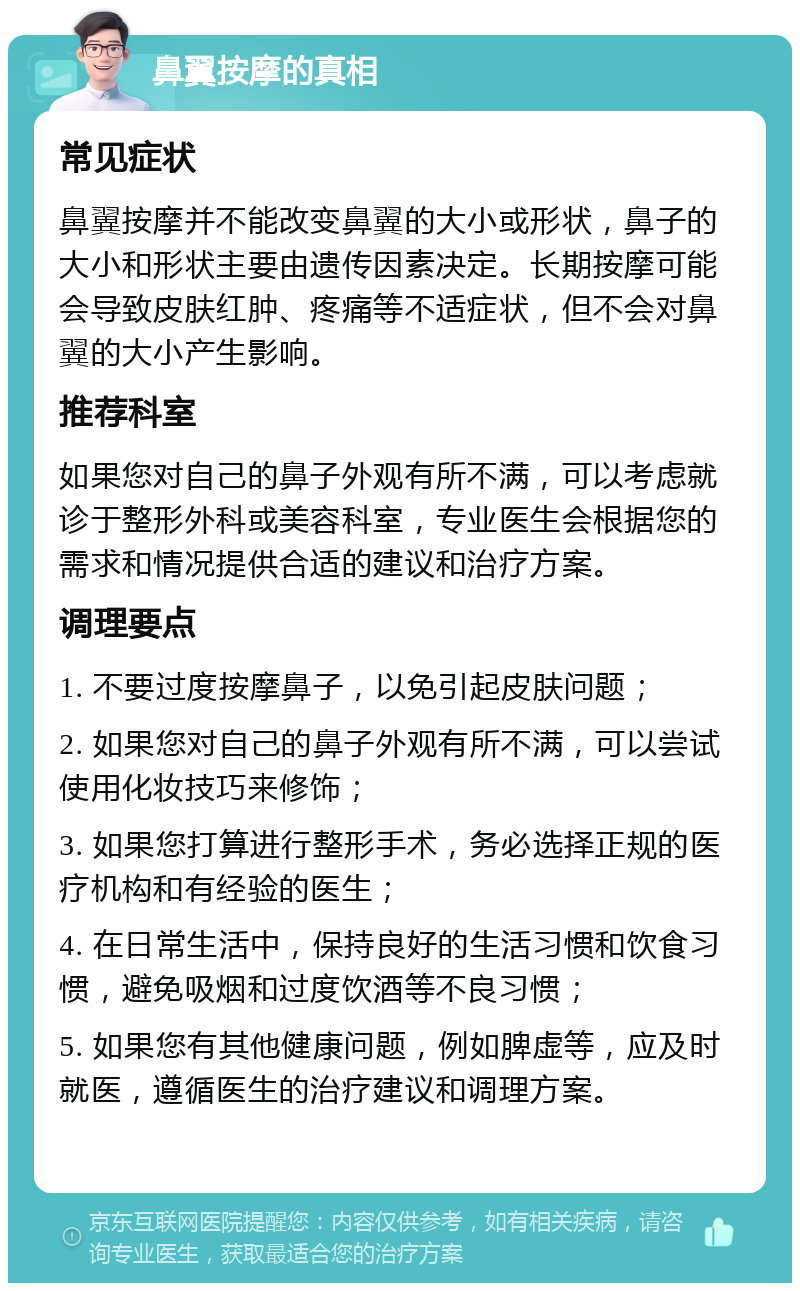 鼻翼按摩的真相 常见症状 鼻翼按摩并不能改变鼻翼的大小或形状，鼻子的大小和形状主要由遗传因素决定。长期按摩可能会导致皮肤红肿、疼痛等不适症状，但不会对鼻翼的大小产生影响。 推荐科室 如果您对自己的鼻子外观有所不满，可以考虑就诊于整形外科或美容科室，专业医生会根据您的需求和情况提供合适的建议和治疗方案。 调理要点 1. 不要过度按摩鼻子，以免引起皮肤问题； 2. 如果您对自己的鼻子外观有所不满，可以尝试使用化妆技巧来修饰； 3. 如果您打算进行整形手术，务必选择正规的医疗机构和有经验的医生； 4. 在日常生活中，保持良好的生活习惯和饮食习惯，避免吸烟和过度饮酒等不良习惯； 5. 如果您有其他健康问题，例如脾虚等，应及时就医，遵循医生的治疗建议和调理方案。