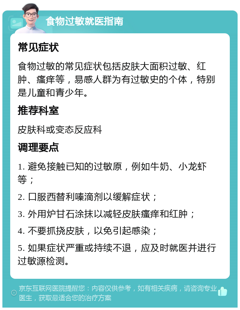 食物过敏就医指南 常见症状 食物过敏的常见症状包括皮肤大面积过敏、红肿、瘙痒等，易感人群为有过敏史的个体，特别是儿童和青少年。 推荐科室 皮肤科或变态反应科 调理要点 1. 避免接触已知的过敏原，例如牛奶、小龙虾等； 2. 口服西替利嗪滴剂以缓解症状； 3. 外用炉甘石涂抹以减轻皮肤瘙痒和红肿； 4. 不要抓挠皮肤，以免引起感染； 5. 如果症状严重或持续不退，应及时就医并进行过敏源检测。