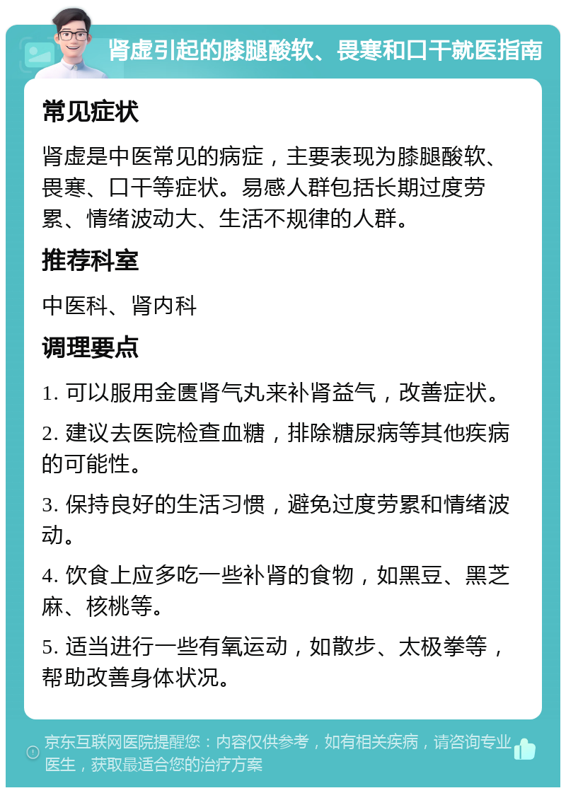 肾虚引起的膝腿酸软、畏寒和口干就医指南 常见症状 肾虚是中医常见的病症，主要表现为膝腿酸软、畏寒、口干等症状。易感人群包括长期过度劳累、情绪波动大、生活不规律的人群。 推荐科室 中医科、肾内科 调理要点 1. 可以服用金匮肾气丸来补肾益气，改善症状。 2. 建议去医院检查血糖，排除糖尿病等其他疾病的可能性。 3. 保持良好的生活习惯，避免过度劳累和情绪波动。 4. 饮食上应多吃一些补肾的食物，如黑豆、黑芝麻、核桃等。 5. 适当进行一些有氧运动，如散步、太极拳等，帮助改善身体状况。