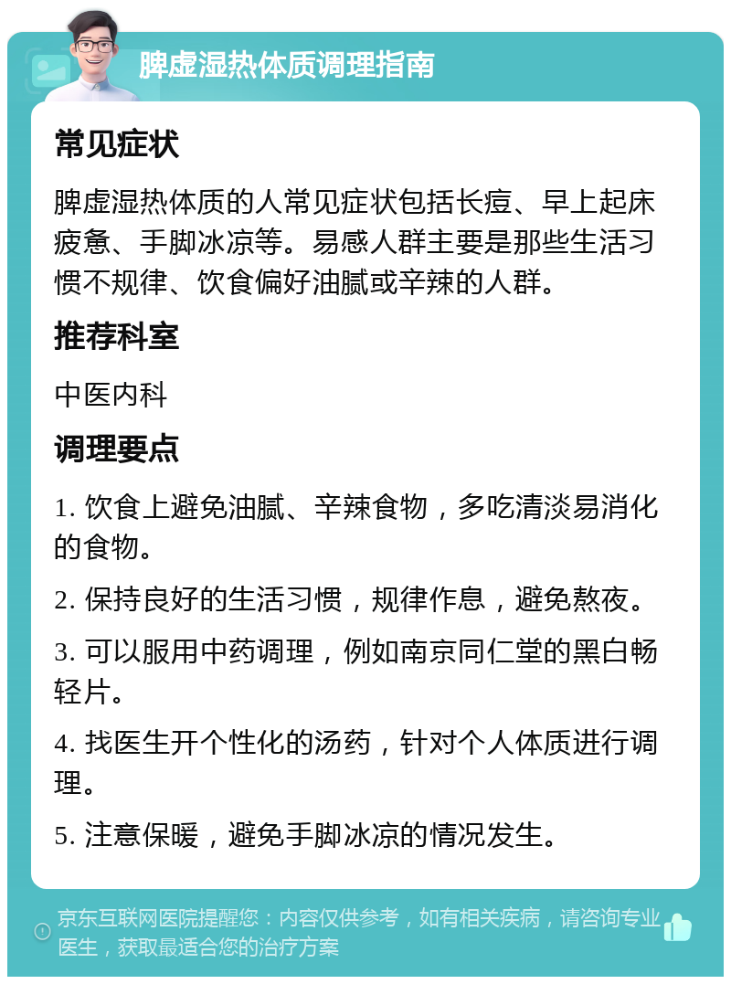 脾虚湿热体质调理指南 常见症状 脾虚湿热体质的人常见症状包括长痘、早上起床疲惫、手脚冰凉等。易感人群主要是那些生活习惯不规律、饮食偏好油腻或辛辣的人群。 推荐科室 中医内科 调理要点 1. 饮食上避免油腻、辛辣食物，多吃清淡易消化的食物。 2. 保持良好的生活习惯，规律作息，避免熬夜。 3. 可以服用中药调理，例如南京同仁堂的黑白畅轻片。 4. 找医生开个性化的汤药，针对个人体质进行调理。 5. 注意保暖，避免手脚冰凉的情况发生。