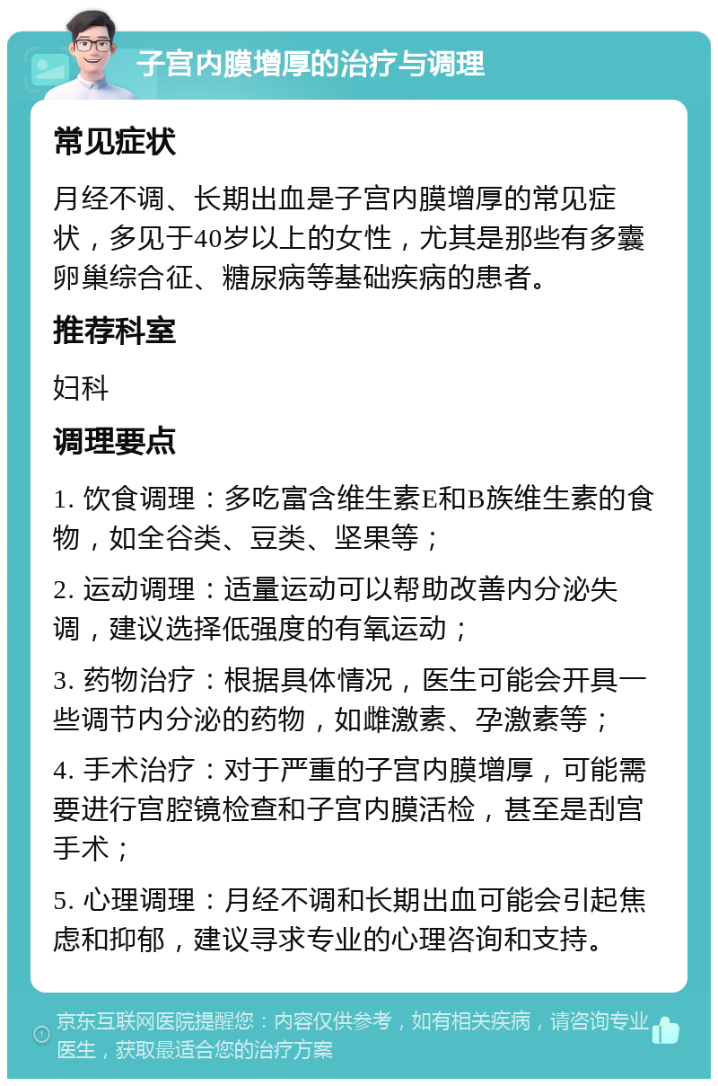 子宫内膜增厚的治疗与调理 常见症状 月经不调、长期出血是子宫内膜增厚的常见症状，多见于40岁以上的女性，尤其是那些有多囊卵巢综合征、糖尿病等基础疾病的患者。 推荐科室 妇科 调理要点 1. 饮食调理：多吃富含维生素E和B族维生素的食物，如全谷类、豆类、坚果等； 2. 运动调理：适量运动可以帮助改善内分泌失调，建议选择低强度的有氧运动； 3. 药物治疗：根据具体情况，医生可能会开具一些调节内分泌的药物，如雌激素、孕激素等； 4. 手术治疗：对于严重的子宫内膜增厚，可能需要进行宫腔镜检查和子宫内膜活检，甚至是刮宫手术； 5. 心理调理：月经不调和长期出血可能会引起焦虑和抑郁，建议寻求专业的心理咨询和支持。