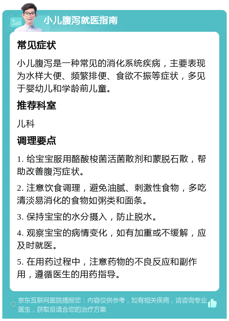 小儿腹泻就医指南 常见症状 小儿腹泻是一种常见的消化系统疾病，主要表现为水样大便、频繁排便、食欲不振等症状，多见于婴幼儿和学龄前儿童。 推荐科室 儿科 调理要点 1. 给宝宝服用酪酸梭菌活菌散剂和蒙脱石散，帮助改善腹泻症状。 2. 注意饮食调理，避免油腻、刺激性食物，多吃清淡易消化的食物如粥类和面条。 3. 保持宝宝的水分摄入，防止脱水。 4. 观察宝宝的病情变化，如有加重或不缓解，应及时就医。 5. 在用药过程中，注意药物的不良反应和副作用，遵循医生的用药指导。