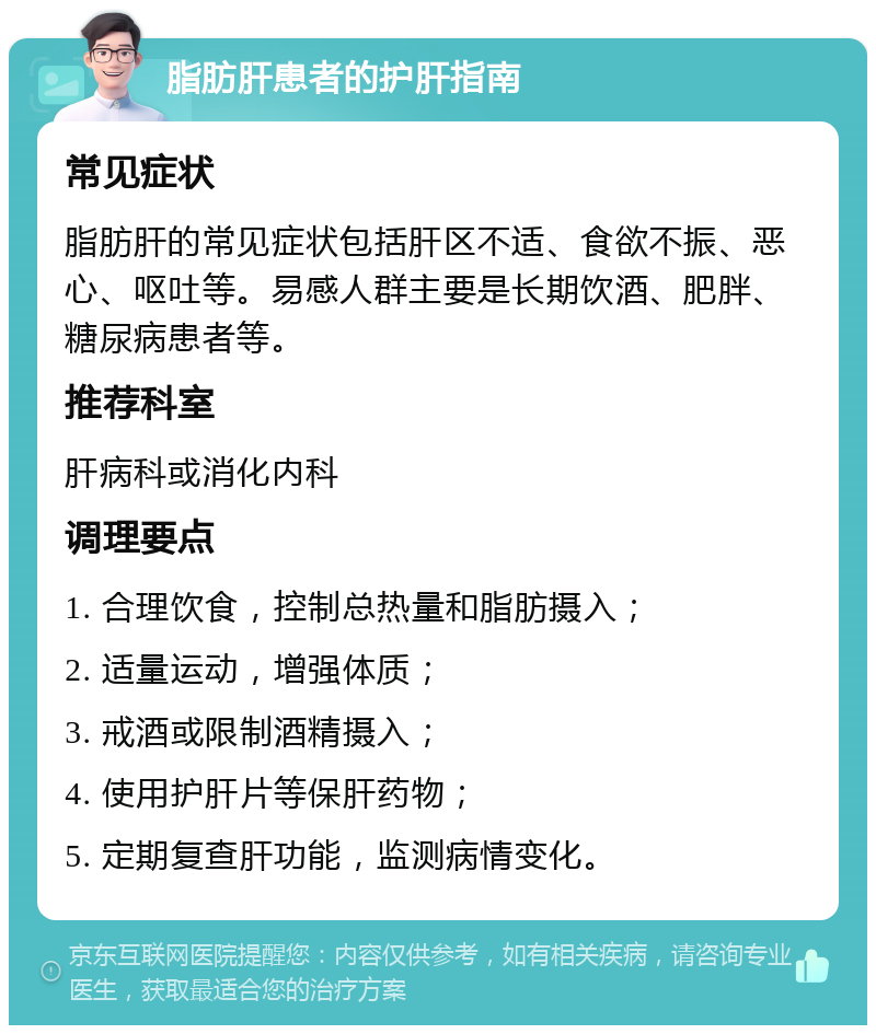 脂肪肝患者的护肝指南 常见症状 脂肪肝的常见症状包括肝区不适、食欲不振、恶心、呕吐等。易感人群主要是长期饮酒、肥胖、糖尿病患者等。 推荐科室 肝病科或消化内科 调理要点 1. 合理饮食，控制总热量和脂肪摄入； 2. 适量运动，增强体质； 3. 戒酒或限制酒精摄入； 4. 使用护肝片等保肝药物； 5. 定期复查肝功能，监测病情变化。