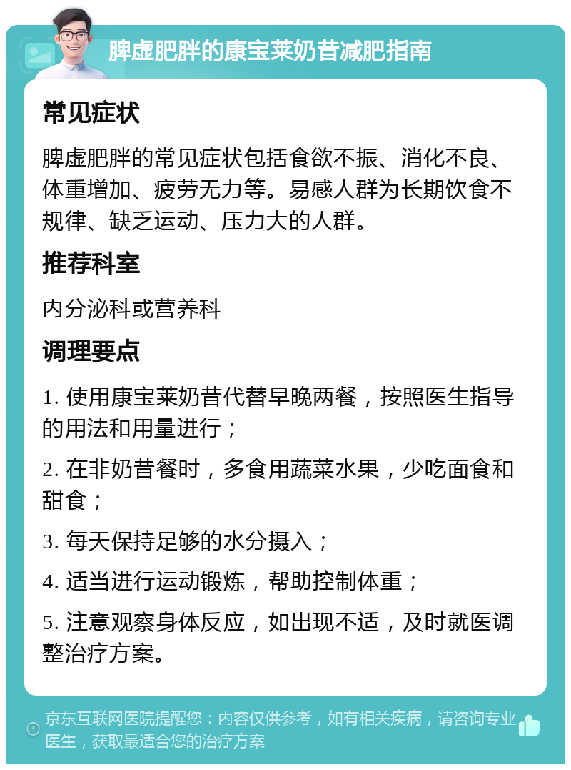 脾虚肥胖的康宝莱奶昔减肥指南 常见症状 脾虚肥胖的常见症状包括食欲不振、消化不良、体重增加、疲劳无力等。易感人群为长期饮食不规律、缺乏运动、压力大的人群。 推荐科室 内分泌科或营养科 调理要点 1. 使用康宝莱奶昔代替早晚两餐，按照医生指导的用法和用量进行； 2. 在非奶昔餐时，多食用蔬菜水果，少吃面食和甜食； 3. 每天保持足够的水分摄入； 4. 适当进行运动锻炼，帮助控制体重； 5. 注意观察身体反应，如出现不适，及时就医调整治疗方案。