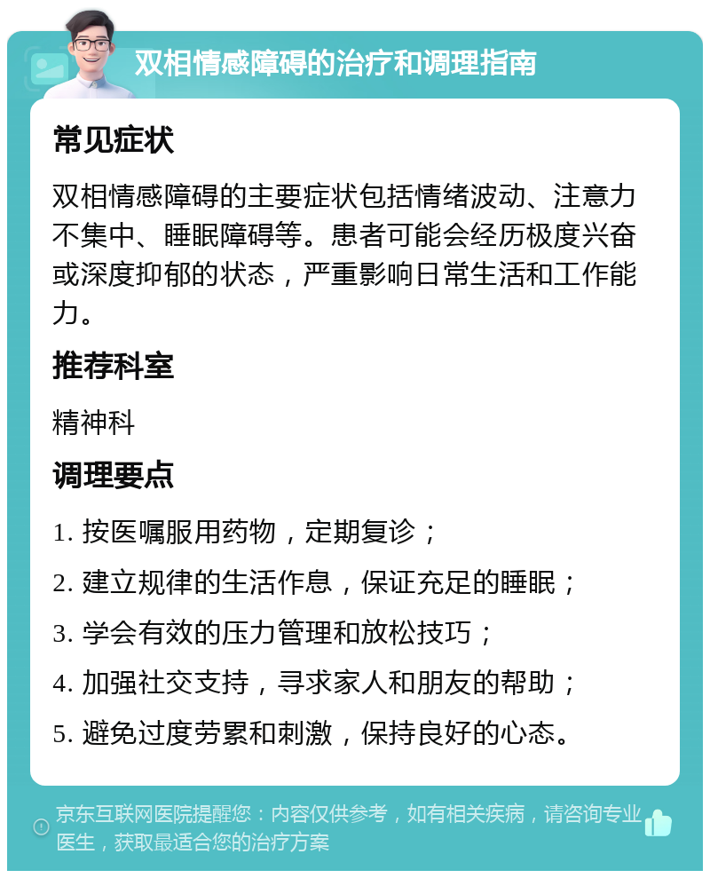 双相情感障碍的治疗和调理指南 常见症状 双相情感障碍的主要症状包括情绪波动、注意力不集中、睡眠障碍等。患者可能会经历极度兴奋或深度抑郁的状态，严重影响日常生活和工作能力。 推荐科室 精神科 调理要点 1. 按医嘱服用药物，定期复诊； 2. 建立规律的生活作息，保证充足的睡眠； 3. 学会有效的压力管理和放松技巧； 4. 加强社交支持，寻求家人和朋友的帮助； 5. 避免过度劳累和刺激，保持良好的心态。