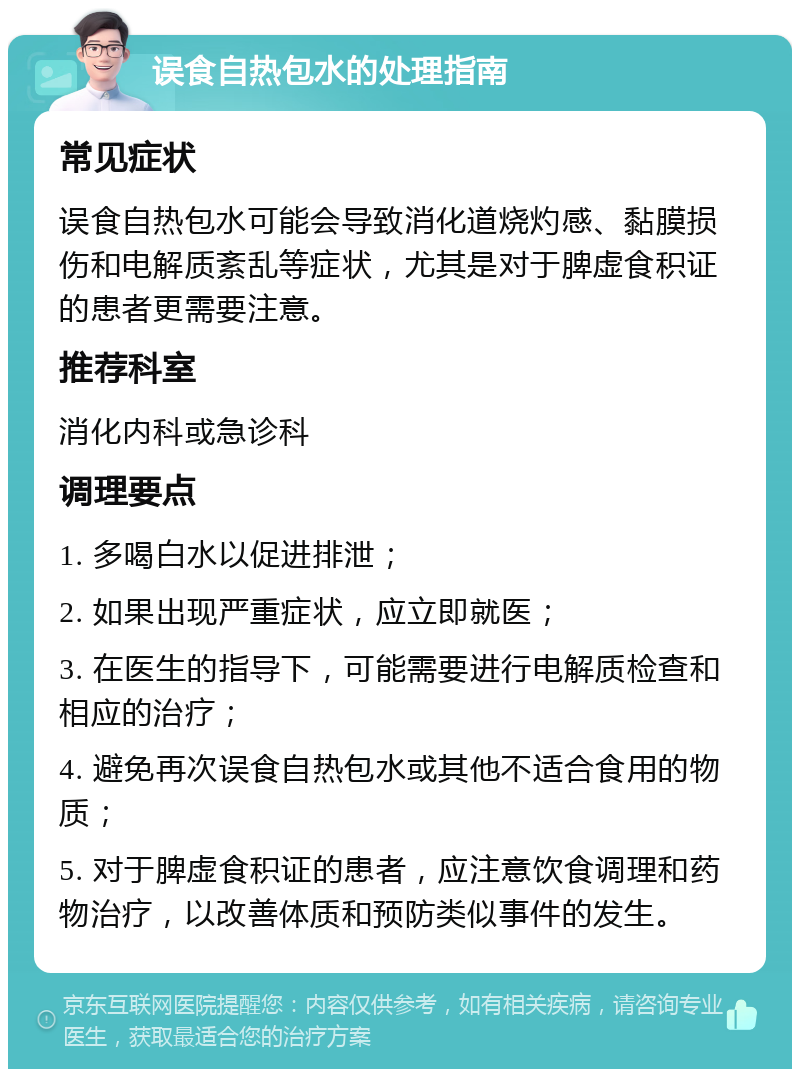 误食自热包水的处理指南 常见症状 误食自热包水可能会导致消化道烧灼感、黏膜损伤和电解质紊乱等症状，尤其是对于脾虚食积证的患者更需要注意。 推荐科室 消化内科或急诊科 调理要点 1. 多喝白水以促进排泄； 2. 如果出现严重症状，应立即就医； 3. 在医生的指导下，可能需要进行电解质检查和相应的治疗； 4. 避免再次误食自热包水或其他不适合食用的物质； 5. 对于脾虚食积证的患者，应注意饮食调理和药物治疗，以改善体质和预防类似事件的发生。