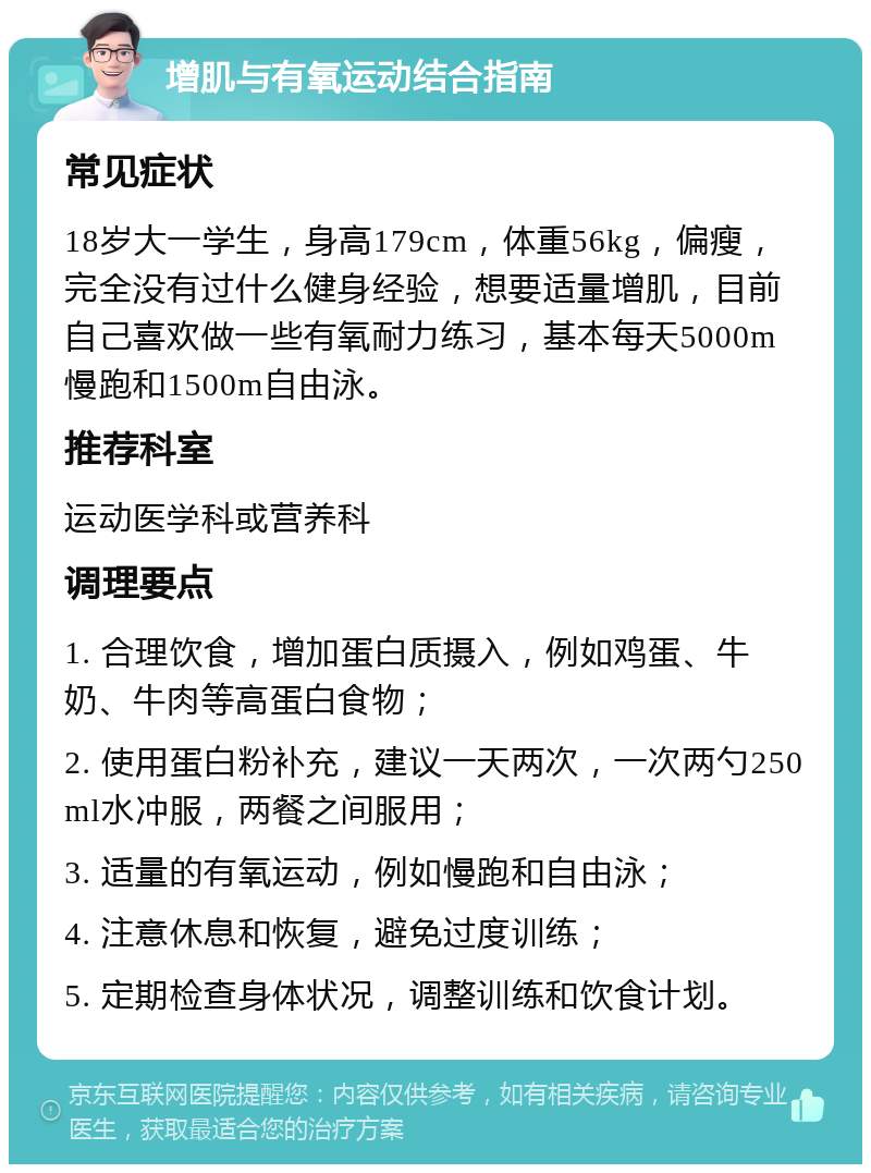 增肌与有氧运动结合指南 常见症状 18岁大一学生，身高179cm，体重56kg，偏瘦，完全没有过什么健身经验，想要适量增肌，目前自己喜欢做一些有氧耐力练习，基本每天5000m慢跑和1500m自由泳。 推荐科室 运动医学科或营养科 调理要点 1. 合理饮食，增加蛋白质摄入，例如鸡蛋、牛奶、牛肉等高蛋白食物； 2. 使用蛋白粉补充，建议一天两次，一次两勺250ml水冲服，两餐之间服用； 3. 适量的有氧运动，例如慢跑和自由泳； 4. 注意休息和恢复，避免过度训练； 5. 定期检查身体状况，调整训练和饮食计划。