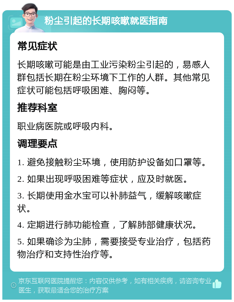 粉尘引起的长期咳嗽就医指南 常见症状 长期咳嗽可能是由工业污染粉尘引起的，易感人群包括长期在粉尘环境下工作的人群。其他常见症状可能包括呼吸困难、胸闷等。 推荐科室 职业病医院或呼吸内科。 调理要点 1. 避免接触粉尘环境，使用防护设备如口罩等。 2. 如果出现呼吸困难等症状，应及时就医。 3. 长期使用金水宝可以补肺益气，缓解咳嗽症状。 4. 定期进行肺功能检查，了解肺部健康状况。 5. 如果确诊为尘肺，需要接受专业治疗，包括药物治疗和支持性治疗等。