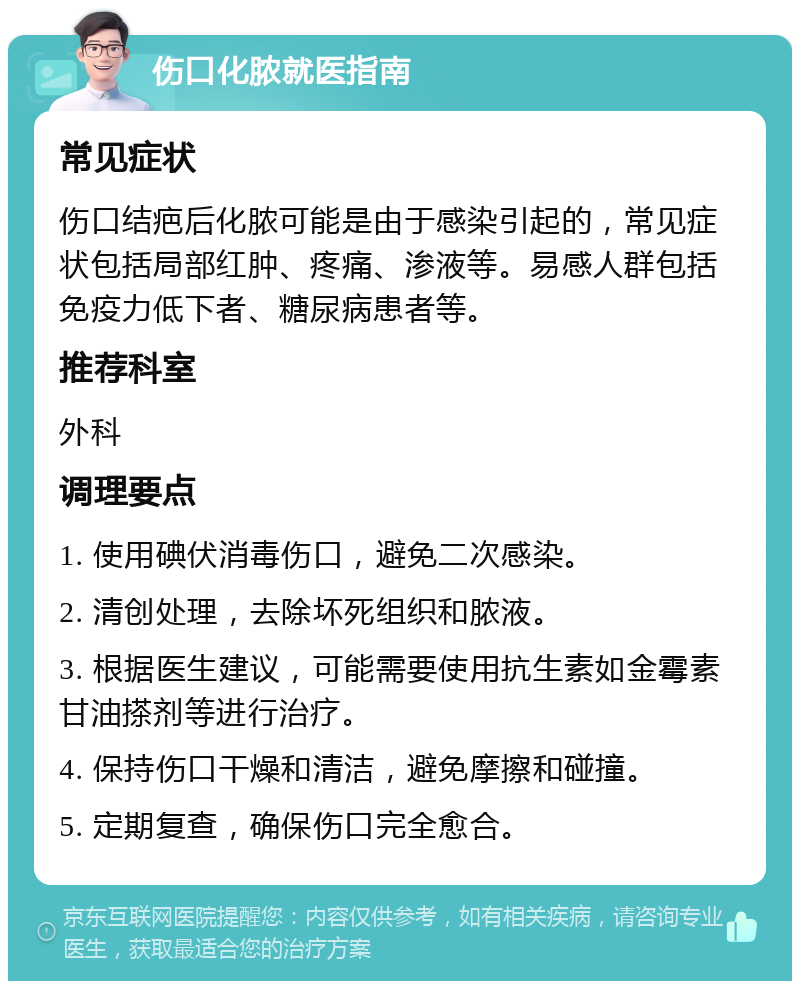 伤口化脓就医指南 常见症状 伤口结疤后化脓可能是由于感染引起的，常见症状包括局部红肿、疼痛、渗液等。易感人群包括免疫力低下者、糖尿病患者等。 推荐科室 外科 调理要点 1. 使用碘伏消毒伤口，避免二次感染。 2. 清创处理，去除坏死组织和脓液。 3. 根据医生建议，可能需要使用抗生素如金霉素甘油搽剂等进行治疗。 4. 保持伤口干燥和清洁，避免摩擦和碰撞。 5. 定期复查，确保伤口完全愈合。