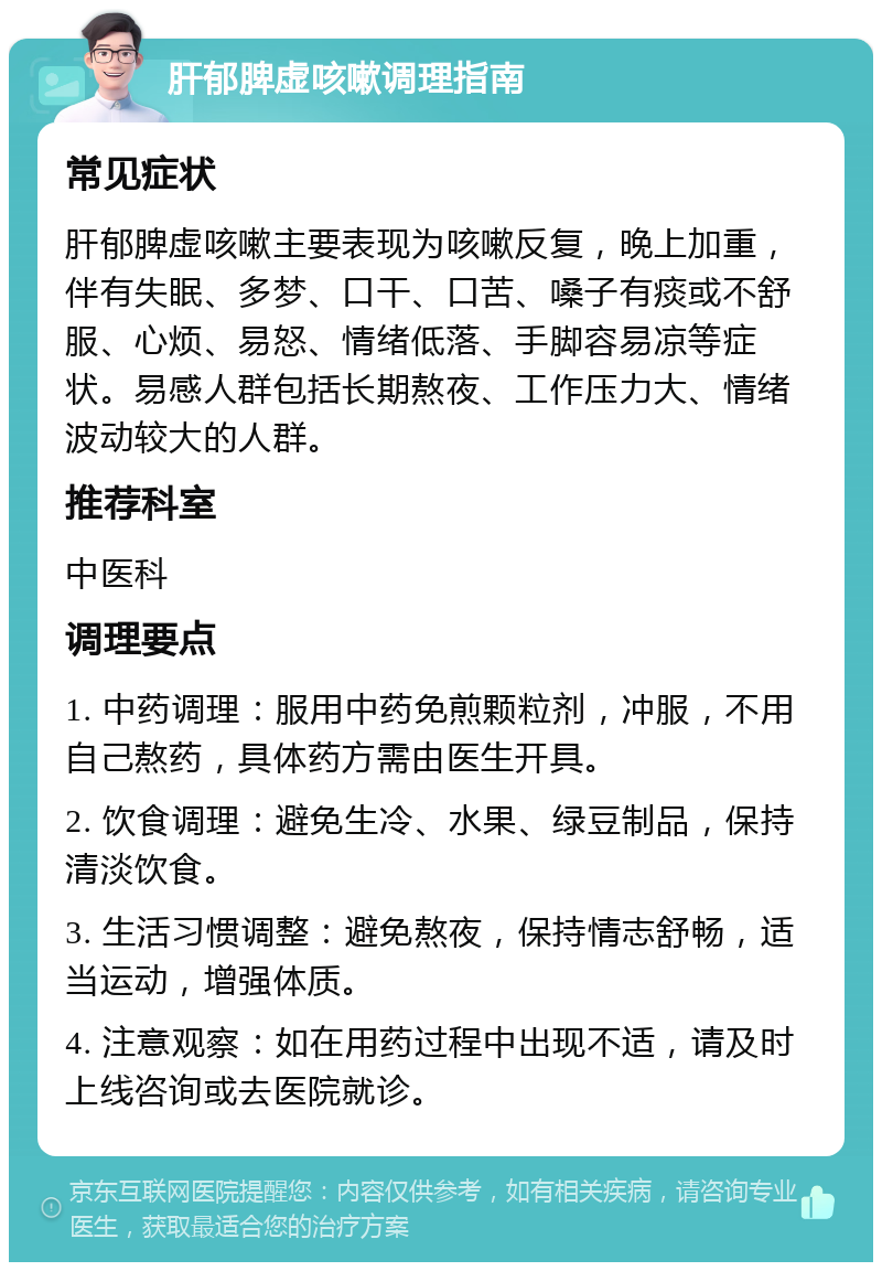 肝郁脾虚咳嗽调理指南 常见症状 肝郁脾虚咳嗽主要表现为咳嗽反复，晚上加重，伴有失眠、多梦、口干、口苦、嗓子有痰或不舒服、心烦、易怒、情绪低落、手脚容易凉等症状。易感人群包括长期熬夜、工作压力大、情绪波动较大的人群。 推荐科室 中医科 调理要点 1. 中药调理：服用中药免煎颗粒剂，冲服，不用自己熬药，具体药方需由医生开具。 2. 饮食调理：避免生冷、水果、绿豆制品，保持清淡饮食。 3. 生活习惯调整：避免熬夜，保持情志舒畅，适当运动，增强体质。 4. 注意观察：如在用药过程中出现不适，请及时上线咨询或去医院就诊。