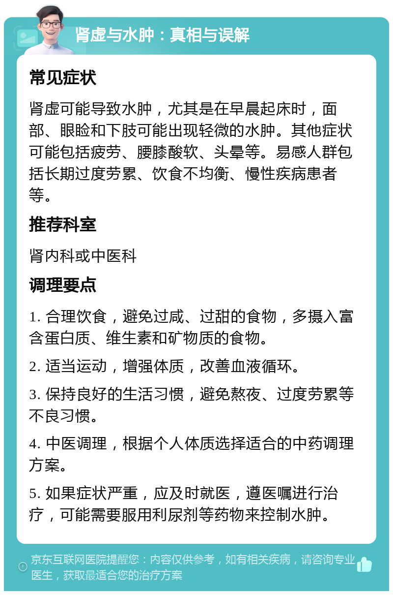 肾虚与水肿：真相与误解 常见症状 肾虚可能导致水肿，尤其是在早晨起床时，面部、眼睑和下肢可能出现轻微的水肿。其他症状可能包括疲劳、腰膝酸软、头晕等。易感人群包括长期过度劳累、饮食不均衡、慢性疾病患者等。 推荐科室 肾内科或中医科 调理要点 1. 合理饮食，避免过咸、过甜的食物，多摄入富含蛋白质、维生素和矿物质的食物。 2. 适当运动，增强体质，改善血液循环。 3. 保持良好的生活习惯，避免熬夜、过度劳累等不良习惯。 4. 中医调理，根据个人体质选择适合的中药调理方案。 5. 如果症状严重，应及时就医，遵医嘱进行治疗，可能需要服用利尿剂等药物来控制水肿。