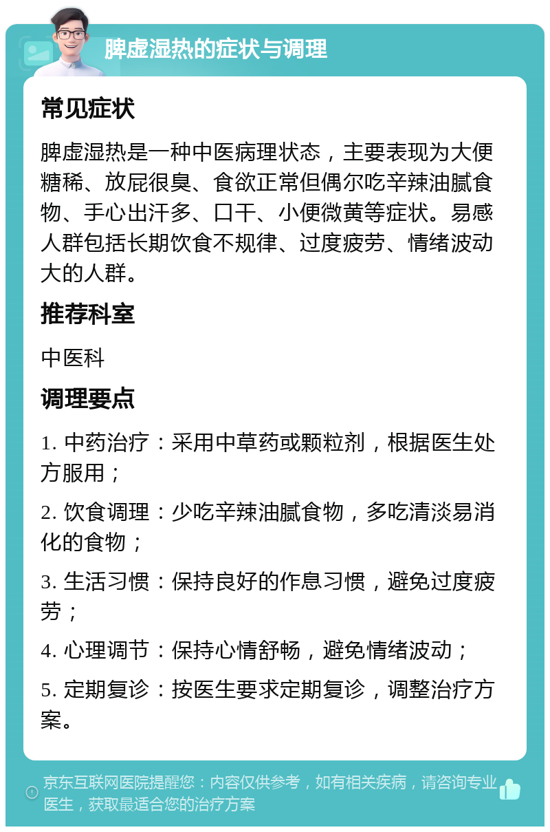 脾虚湿热的症状与调理 常见症状 脾虚湿热是一种中医病理状态，主要表现为大便糖稀、放屁很臭、食欲正常但偶尔吃辛辣油腻食物、手心出汗多、口干、小便微黄等症状。易感人群包括长期饮食不规律、过度疲劳、情绪波动大的人群。 推荐科室 中医科 调理要点 1. 中药治疗：采用中草药或颗粒剂，根据医生处方服用； 2. 饮食调理：少吃辛辣油腻食物，多吃清淡易消化的食物； 3. 生活习惯：保持良好的作息习惯，避免过度疲劳； 4. 心理调节：保持心情舒畅，避免情绪波动； 5. 定期复诊：按医生要求定期复诊，调整治疗方案。