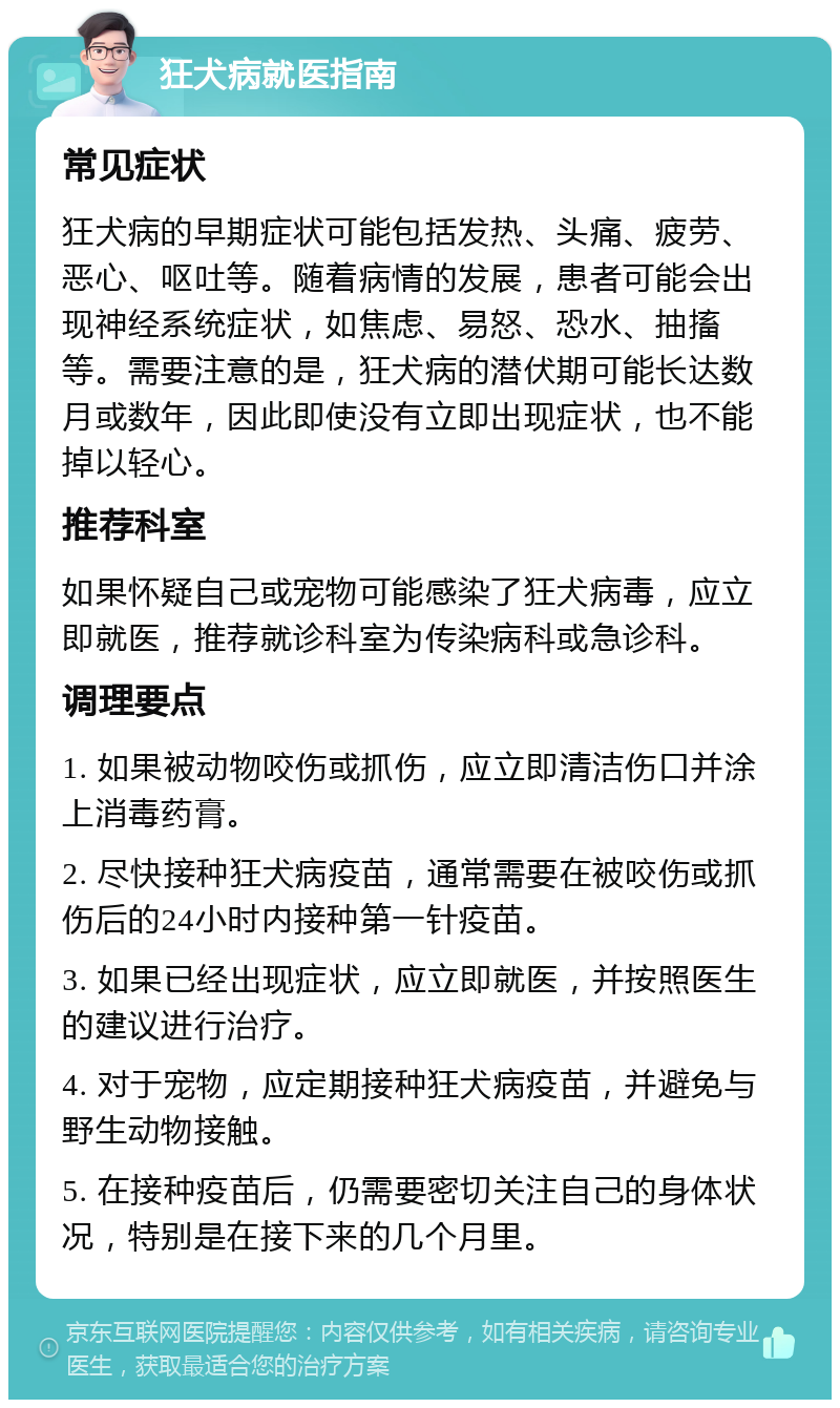 狂犬病就医指南 常见症状 狂犬病的早期症状可能包括发热、头痛、疲劳、恶心、呕吐等。随着病情的发展，患者可能会出现神经系统症状，如焦虑、易怒、恐水、抽搐等。需要注意的是，狂犬病的潜伏期可能长达数月或数年，因此即使没有立即出现症状，也不能掉以轻心。 推荐科室 如果怀疑自己或宠物可能感染了狂犬病毒，应立即就医，推荐就诊科室为传染病科或急诊科。 调理要点 1. 如果被动物咬伤或抓伤，应立即清洁伤口并涂上消毒药膏。 2. 尽快接种狂犬病疫苗，通常需要在被咬伤或抓伤后的24小时内接种第一针疫苗。 3. 如果已经出现症状，应立即就医，并按照医生的建议进行治疗。 4. 对于宠物，应定期接种狂犬病疫苗，并避免与野生动物接触。 5. 在接种疫苗后，仍需要密切关注自己的身体状况，特别是在接下来的几个月里。