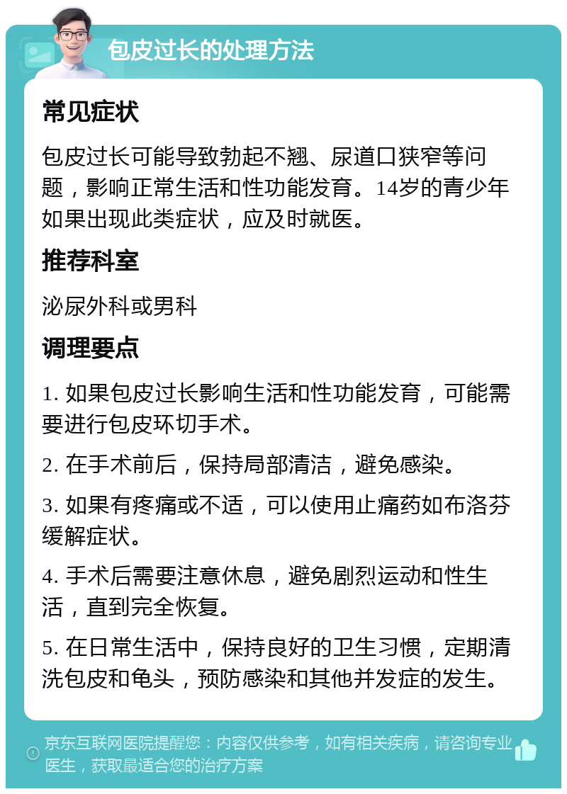 包皮过长的处理方法 常见症状 包皮过长可能导致勃起不翘、尿道口狭窄等问题，影响正常生活和性功能发育。14岁的青少年如果出现此类症状，应及时就医。 推荐科室 泌尿外科或男科 调理要点 1. 如果包皮过长影响生活和性功能发育，可能需要进行包皮环切手术。 2. 在手术前后，保持局部清洁，避免感染。 3. 如果有疼痛或不适，可以使用止痛药如布洛芬缓解症状。 4. 手术后需要注意休息，避免剧烈运动和性生活，直到完全恢复。 5. 在日常生活中，保持良好的卫生习惯，定期清洗包皮和龟头，预防感染和其他并发症的发生。