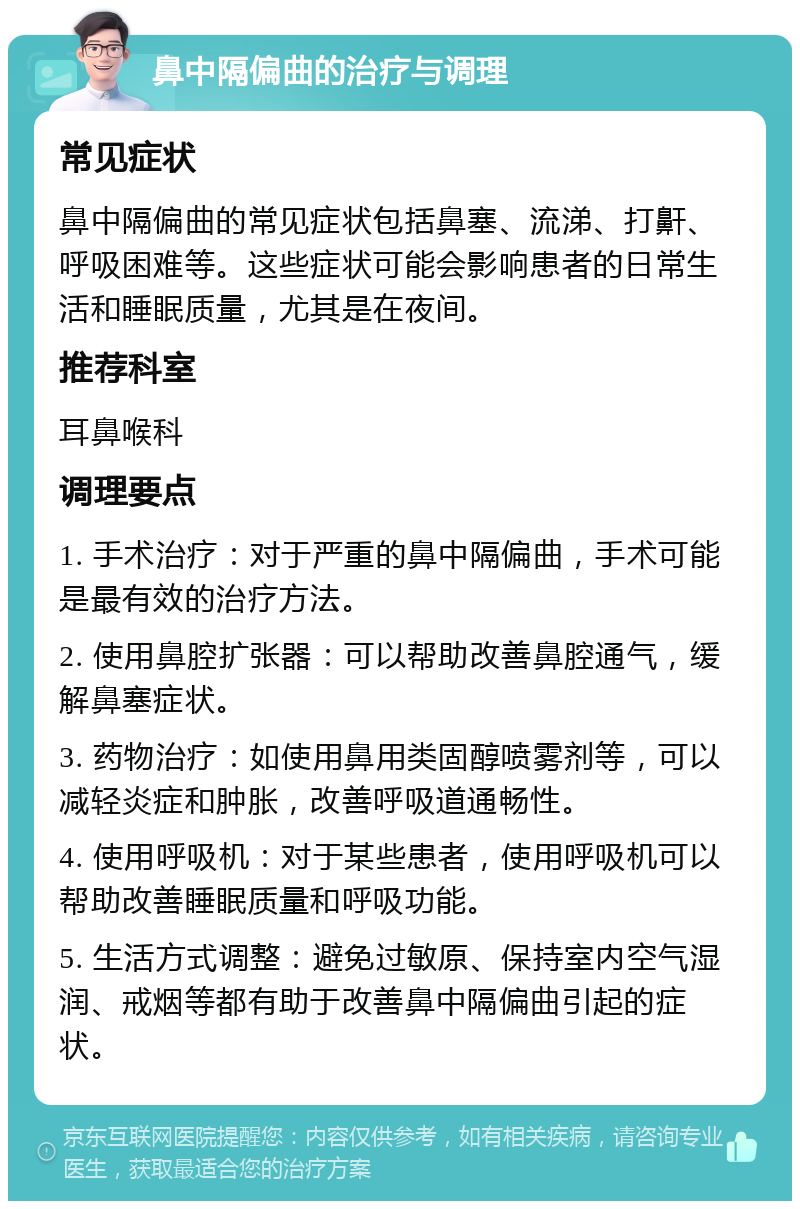 鼻中隔偏曲的治疗与调理 常见症状 鼻中隔偏曲的常见症状包括鼻塞、流涕、打鼾、呼吸困难等。这些症状可能会影响患者的日常生活和睡眠质量，尤其是在夜间。 推荐科室 耳鼻喉科 调理要点 1. 手术治疗：对于严重的鼻中隔偏曲，手术可能是最有效的治疗方法。 2. 使用鼻腔扩张器：可以帮助改善鼻腔通气，缓解鼻塞症状。 3. 药物治疗：如使用鼻用类固醇喷雾剂等，可以减轻炎症和肿胀，改善呼吸道通畅性。 4. 使用呼吸机：对于某些患者，使用呼吸机可以帮助改善睡眠质量和呼吸功能。 5. 生活方式调整：避免过敏原、保持室内空气湿润、戒烟等都有助于改善鼻中隔偏曲引起的症状。